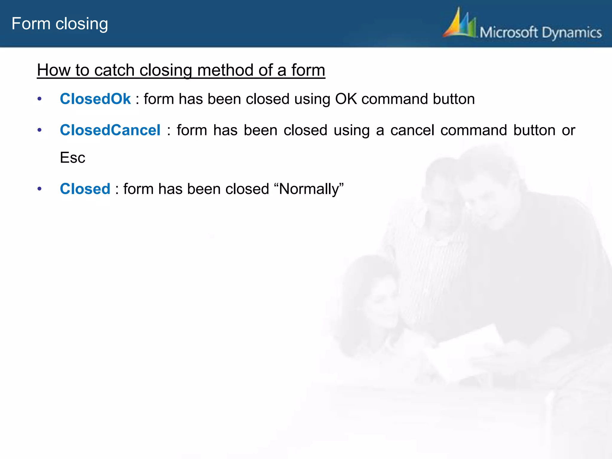 Form closing
How to catch closing method of a form
• ClosedOk : form has been closed using OK command button
• ClosedCancel : form has been closed using a cancel command button or
Esc
• Closed : form has been closed “Normally”
 