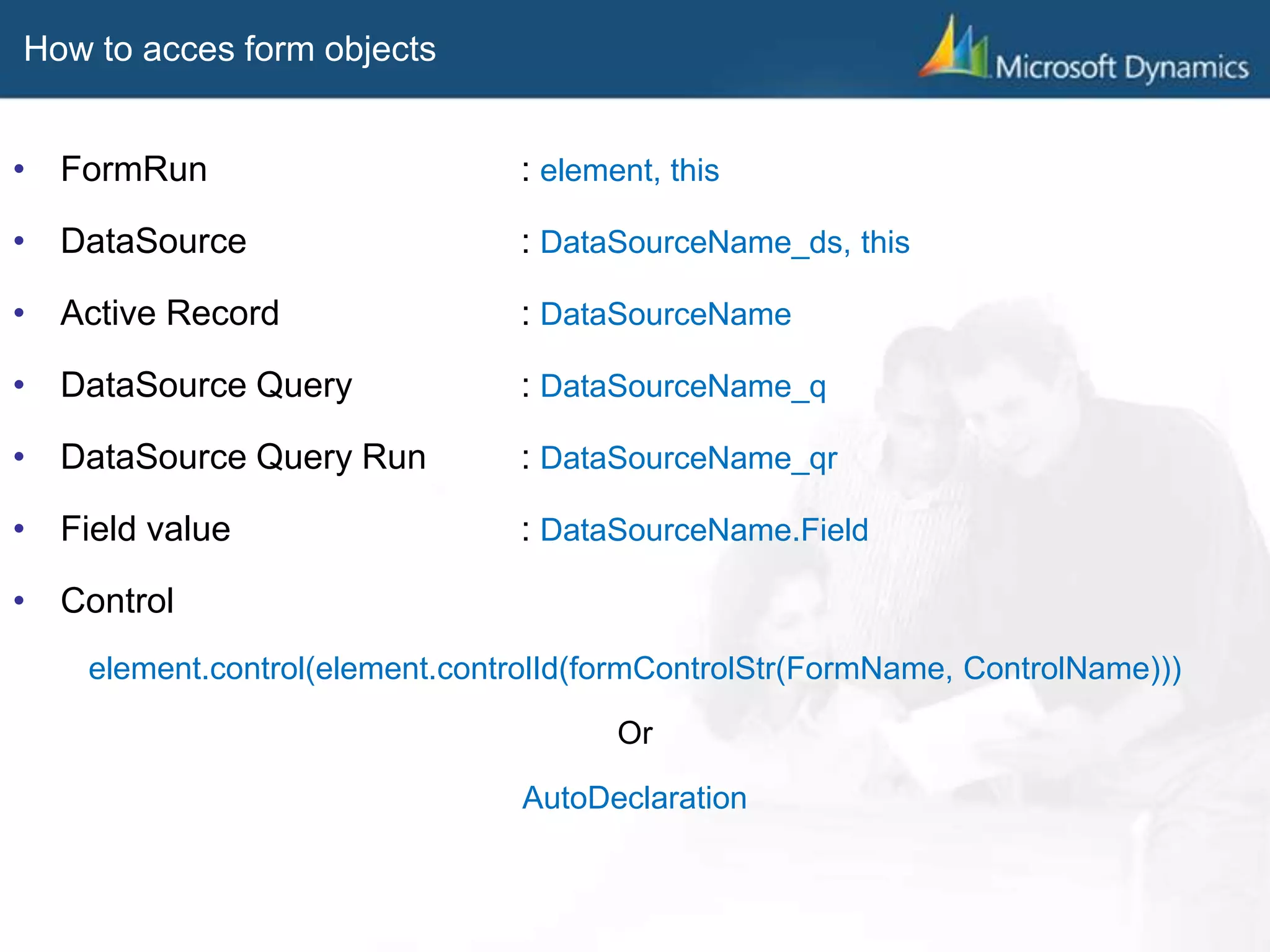 How to acces form objects
• FormRun : element, this
• DataSource : DataSourceName_ds, this
• Active Record : DataSourceName
• DataSource Query : DataSourceName_q
• DataSource Query Run : DataSourceName_qr
• Field value : DataSourceName.Field
• Control
element.control(element.controlId(formControlStr(FormName, ControlName)))
Or
AutoDeclaration
 