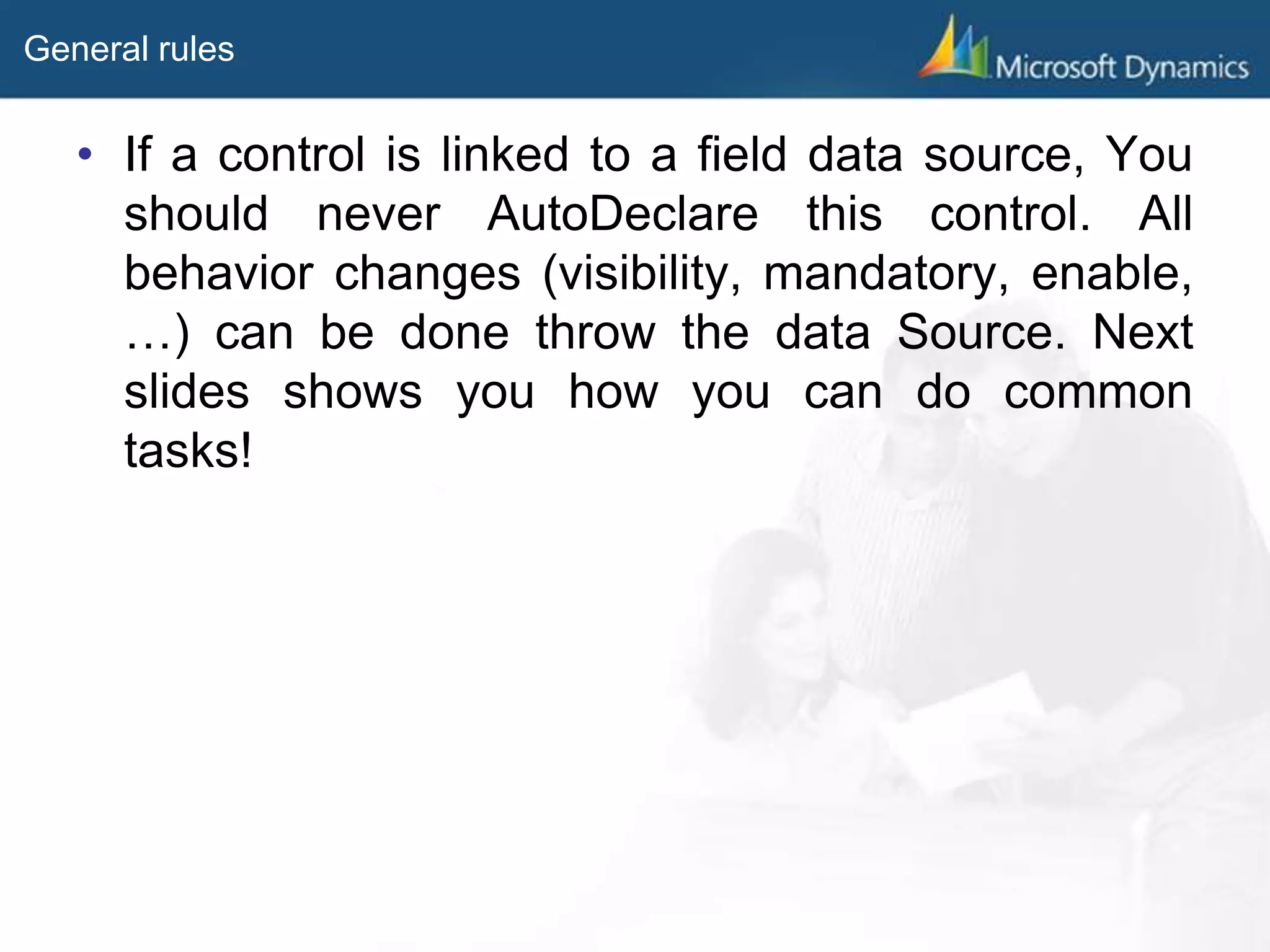 General rules
• If a control is linked to a field data source, You
should never AutoDeclare this control. All
behavior changes (visibility, mandatory, enable,
…) can be done throw the data Source. Next
slides shows you how you can do common
tasks!
 