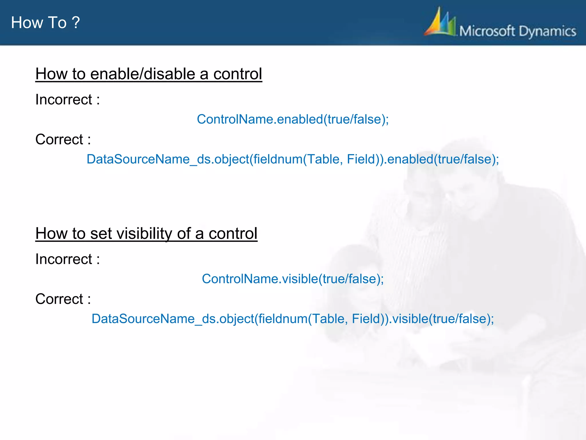 How To ?
How to enable/disable a control
Incorrect :
ControlName.enabled(true/false);
Correct :
DataSourceName_ds.object(fieldnum(Table, Field)).enabled(true/false);
How to set visibility of a control
Incorrect :
ControlName.visible(true/false);
Correct :
DataSourceName_ds.object(fieldnum(Table, Field)).visible(true/false);
 