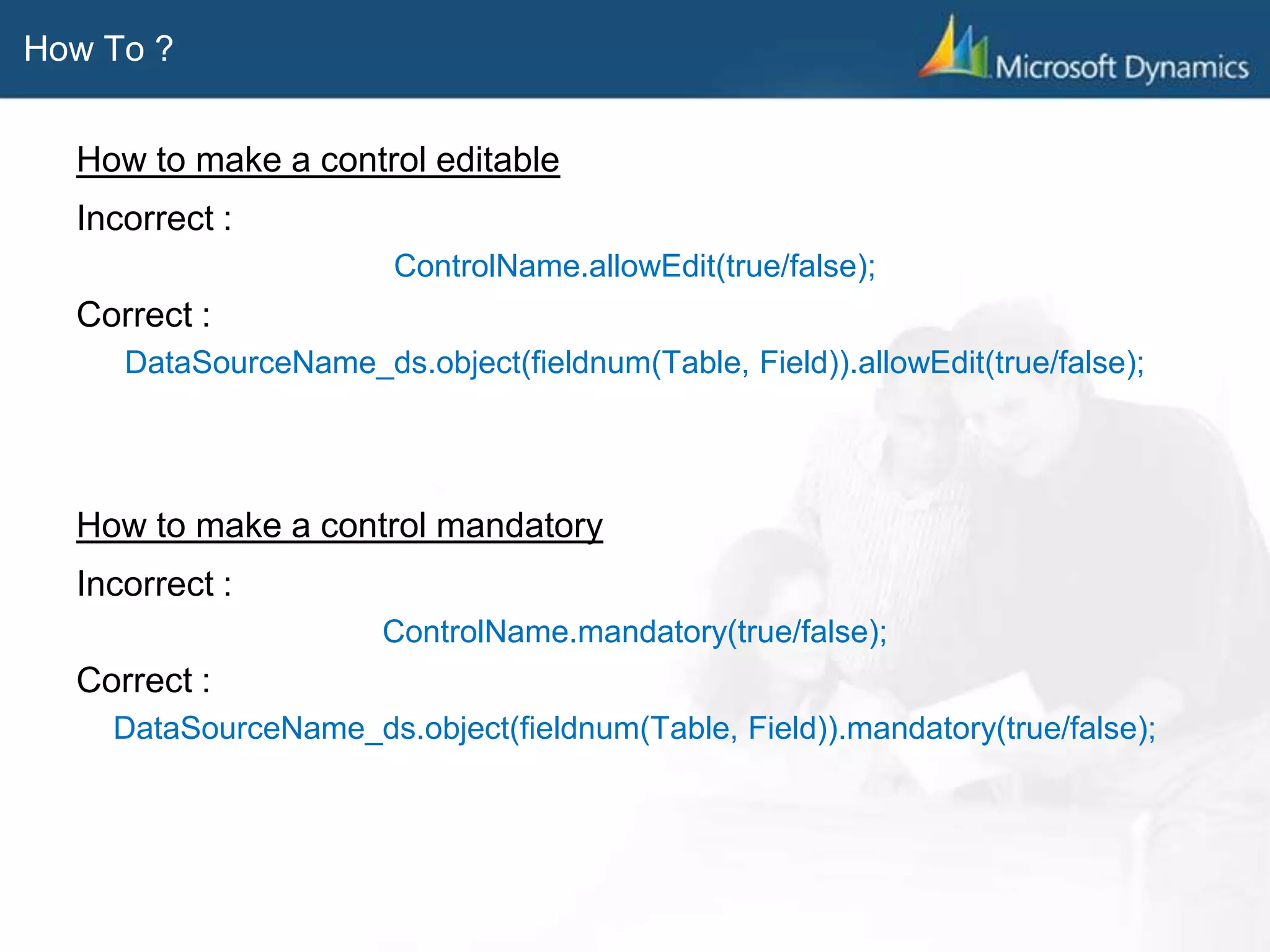 How To ?
How to make a control editable
Incorrect :
ControlName.allowEdit(true/false);
Correct :
DataSourceName_ds.object(fieldnum(Table, Field)).allowEdit(true/false);
How to make a control mandatory
Incorrect :
ControlName.mandatory(true/false);
Correct :
DataSourceName_ds.object(fieldnum(Table, Field)).mandatory(true/false);
 