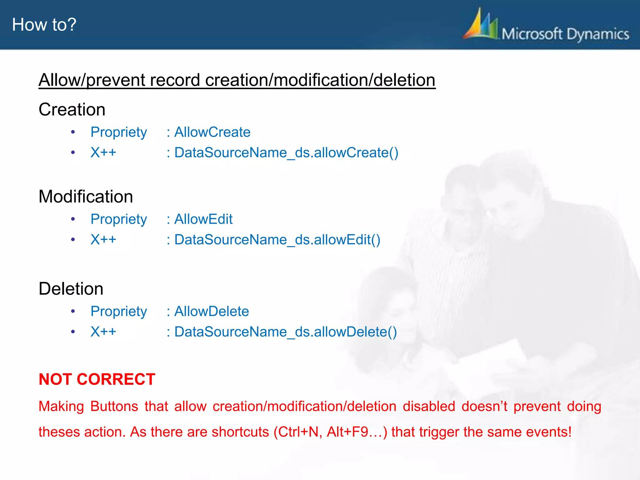 How to?
Allow/prevent record creation/modification/deletion
Creation
• Propriety : AllowCreate
• X++ : DataSourceName_ds.allowCreate()
Modification
• Propriety : AllowEdit
• X++ : DataSourceName_ds.allowEdit()
Deletion
• Propriety : AllowDelete
• X++ : DataSourceName_ds.allowDelete()
NOT CORRECT
Making Buttons that allow creation/modification/deletion disabled doesn’t prevent doing
theses action. As there are shortcuts (Ctrl+N, Alt+F9…) that trigger the same events!
 