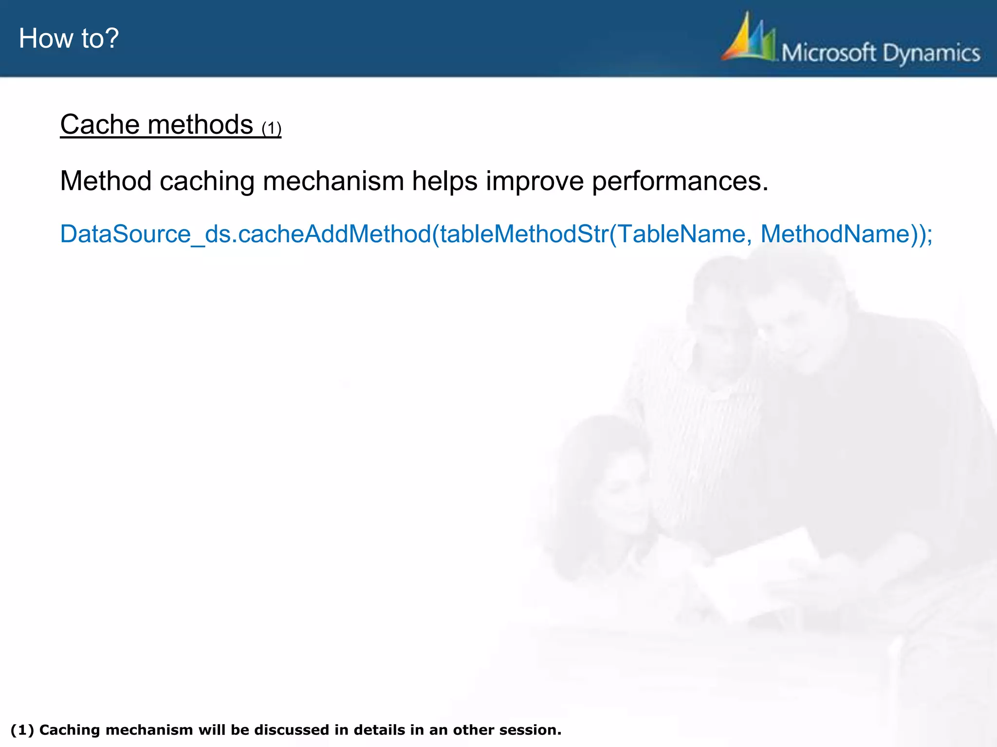 How to?
Cache methods (1)
Method caching mechanism helps improve performances.
DataSource_ds.cacheAddMethod(tableMethodStr(TableName, MethodName));
(1) Caching mechanism will be discussed in details in an other session.
 