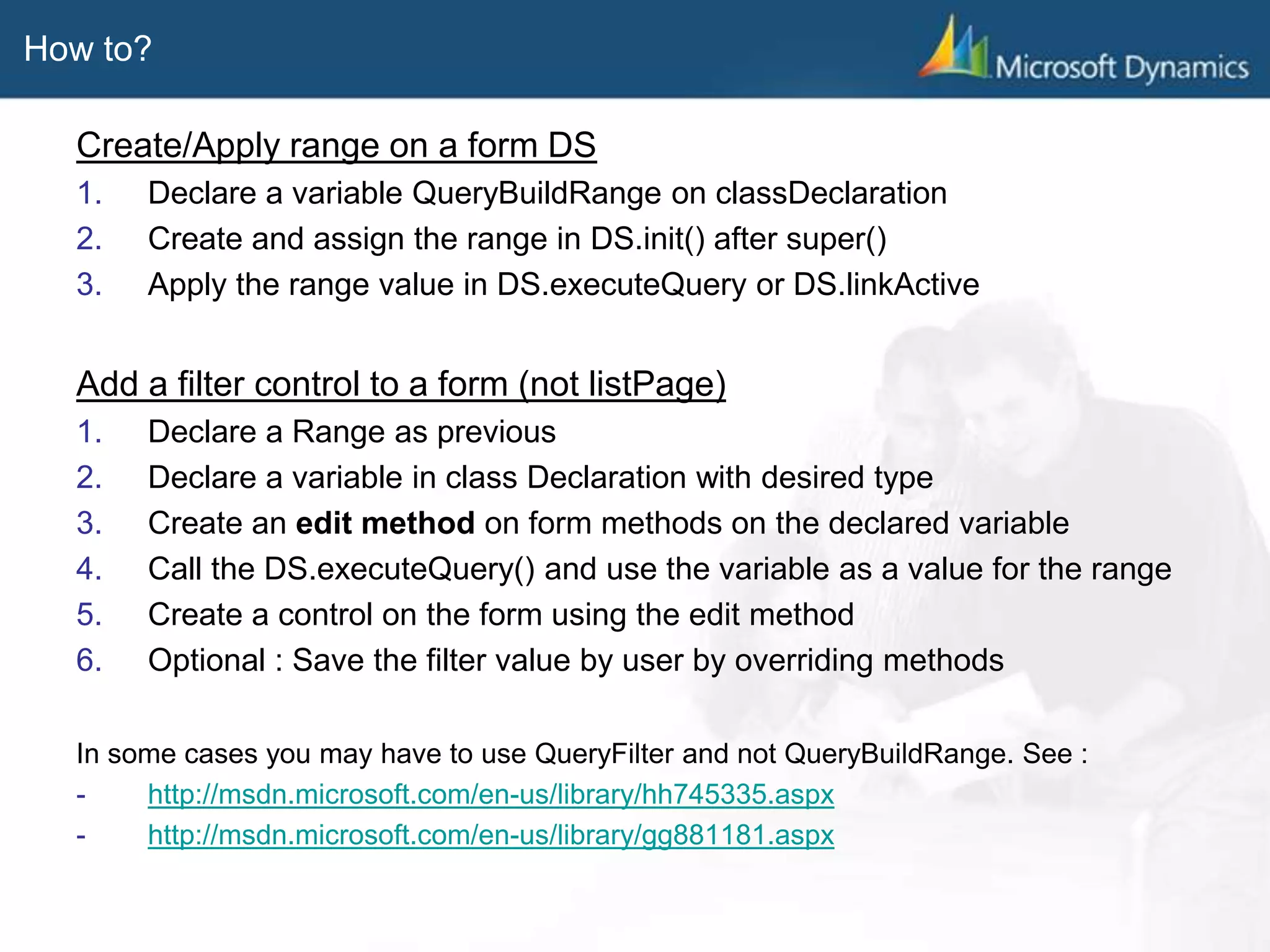 How to?
Create/Apply range on a form DS
1. Declare a variable QueryBuildRange on classDeclaration
2. Create and assign the range in DS.init() after super()
3. Apply the range value in DS.executeQuery or DS.linkActive
Add a filter control to a form (not listPage)
1. Declare a Range as previous
2. Declare a variable in class Declaration with desired type
3. Create an edit method on form methods on the declared variable
4. Call the DS.executeQuery() and use the variable as a value for the range
5. Create a control on the form using the edit method
6. Optional : Save the filter value by user by overriding methods
In some cases you may have to use QueryFilter and not QueryBuildRange. See :
- http://msdn.microsoft.com/en-us/library/hh745335.aspx
- http://msdn.microsoft.com/en-us/library/gg881181.aspx
 