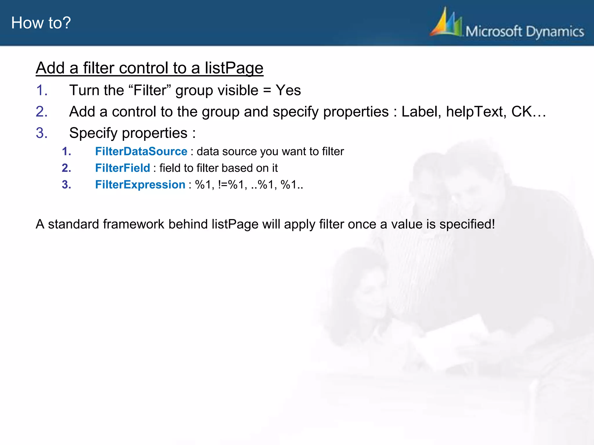 How to?
Add a filter control to a listPage
1. Turn the “Filter” group visible = Yes
2. Add a control to the group and specify properties : Label, helpText, CK…
3. Specify properties :
1. FilterDataSource : data source you want to filter
2. FilterField : field to filter based on it
3. FilterExpression : %1, !=%1, ..%1, %1..
A standard framework behind listPage will apply filter once a value is specified!
 