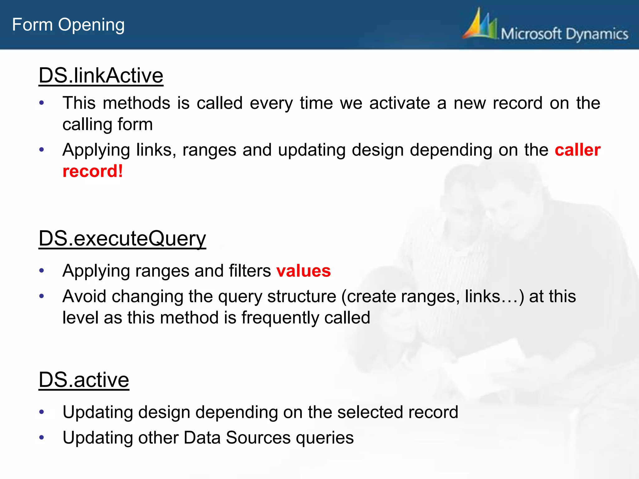 Form Opening
DS.linkActive
• This methods is called every time we activate a new record on the
calling form
• Applying links, ranges and updating design depending on the caller
record!
DS.executeQuery
• Applying ranges and filters values
• Avoid changing the query structure (create ranges, links…) at this
level as this method is frequently called
DS.active
• Updating design depending on the selected record
• Updating other Data Sources queries
 