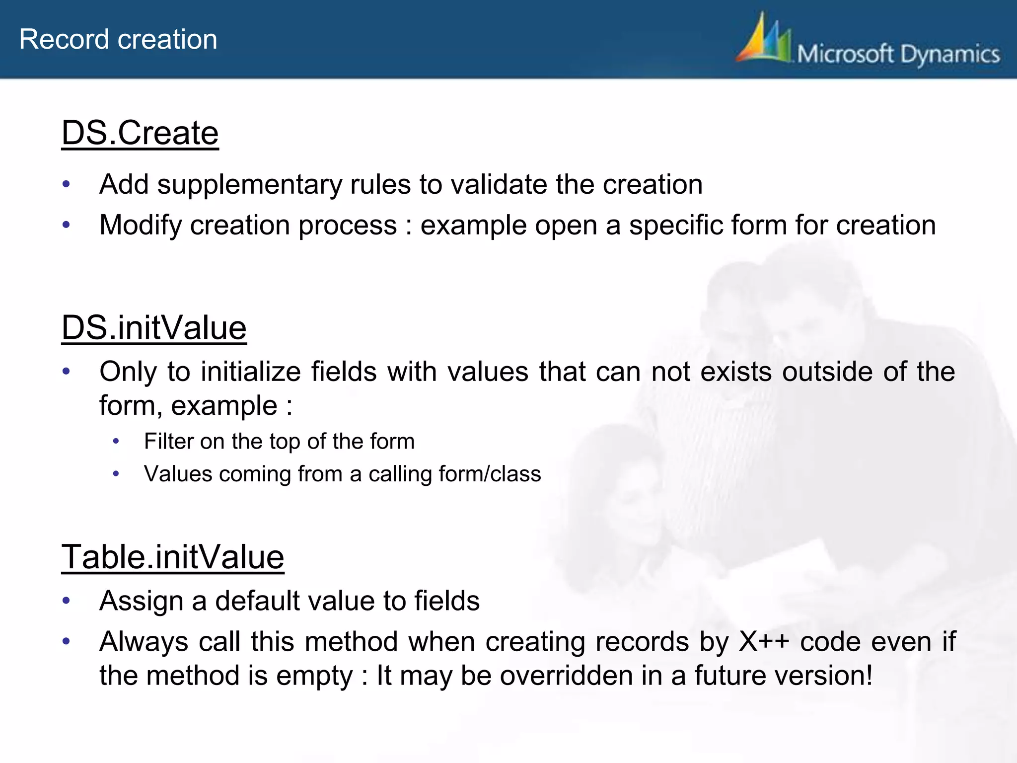 Record creation
DS.Create
• Add supplementary rules to validate the creation
• Modify creation process : example open a specific form for creation
DS.initValue
• Only to initialize fields with values that can not exists outside of the
form, example :
• Filter on the top of the form
• Values coming from a calling form/class
Table.initValue
• Assign a default value to fields
• Always call this method when creating records by X++ code even if
the method is empty : It may be overridden in a future version!
 