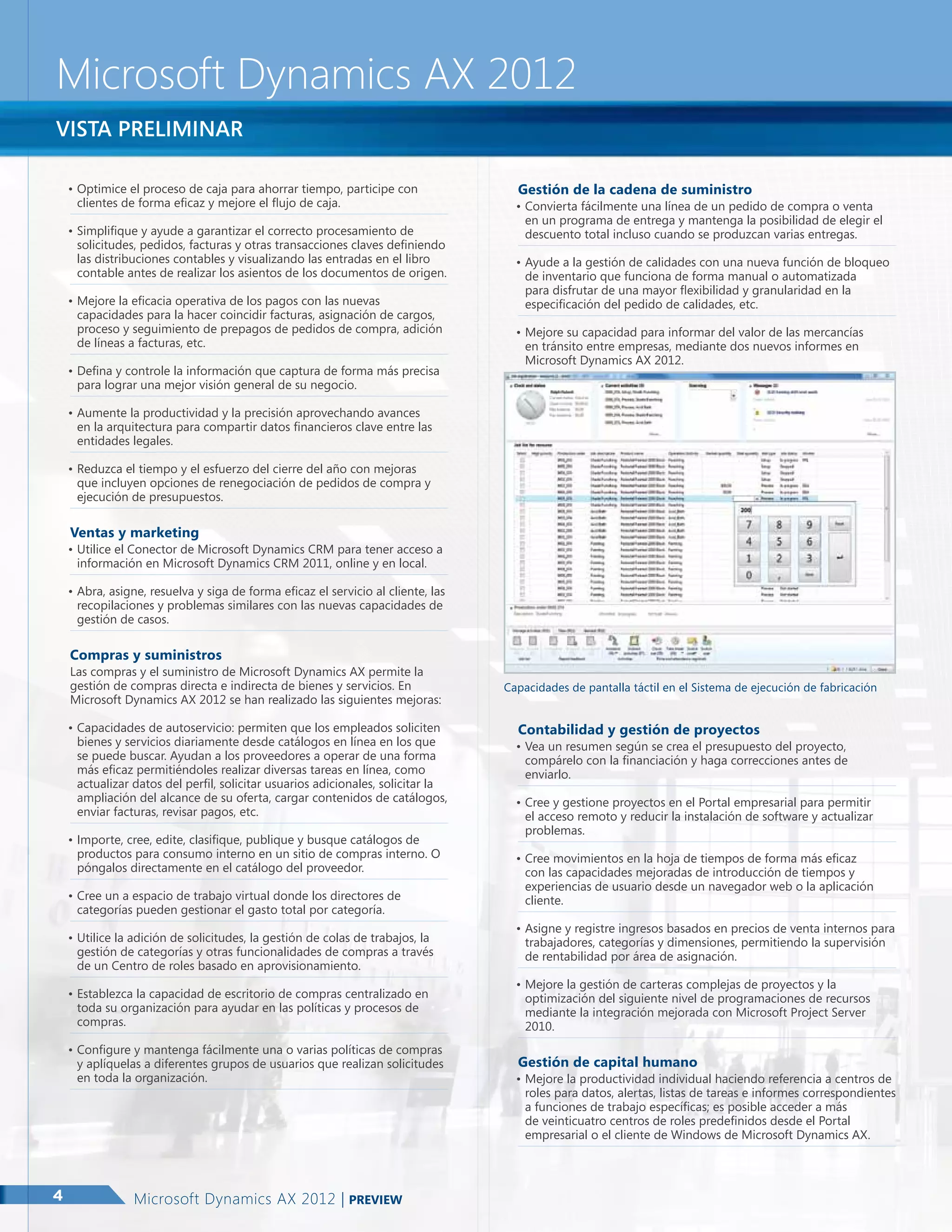 Microsoft Dynamics AX 2012
Vista preliminar
•	Optimice el proceso de caja para ahorrar tiempo, participe con
clientes de forma eficaz y mejore el flujo de caja.
•	Simplifique y ayude a garantizar el correcto procesamiento de
solicitudes, pedidos, facturas y otras transacciones claves definiendo
las distribuciones contables y visualizando las entradas en el libro
contable antes de realizar los asientos de los documentos de origen.
•	Mejore la eficacia operativa de los pagos con las nuevas
capacidades para la hacer coincidir facturas, asignación de cargos,
proceso y seguimiento de prepagos de pedidos de compra, adición
de líneas a facturas, etc.
•	Defina y controle la información que captura de forma más precisa
para lograr una mejor visión general de su negocio.

Gestión de la cadena de suministro	

•	Convierta fácilmente una línea de un pedido de compra o venta
en un programa de entrega y mantenga la posibilidad de elegir el
descuento total incluso cuando se produzcan varias entregas.
•	Ayude a la gestión de calidades con una nueva función de bloqueo
de inventario que funciona de forma manual o automatizada
para disfrutar de una mayor flexibilidad y granularidad en la
especificación del pedido de calidades, etc.
•	Mejore su capacidad para informar del valor de las mercancías
en tránsito entre empresas, mediante dos nuevos informes en
Microsoft Dynamics AX 2012.

•	Aumente la productividad y la precisión aprovechando avances
en la arquitectura para compartir datos financieros clave entre las
entidades legales.
•	Reduzca el tiempo y el esfuerzo del cierre del año con mejoras
que incluyen opciones de renegociación de pedidos de compra y
ejecución de presupuestos.

Ventas y marketing

•	Utilice el Conector de Microsoft Dynamics CRM para tener acceso a
información en Microsoft Dynamics CRM 2011, online y en local.
•	Abra, asigne, resuelva y siga de forma eficaz el servicio al cliente, las
recopilaciones y problemas similares con las nuevas capacidades de
gestión de casos.

Compras y suministros

Las compras y el suministro de Microsoft Dynamics AX permite la
gestión de compras directa e indirecta de bienes y servicios. En
Microsoft Dynamics AX 2012 se han realizado las siguientes mejoras:
•	Capacidades de autoservicio: permiten que los empleados soliciten
bienes y servicios diariamente desde catálogos en línea en los que
se puede buscar. Ayudan a los proveedores a operar de una forma
más eficaz permitiéndoles realizar diversas tareas en línea, como
actualizar datos del perfil, solicitar usuarios adicionales, solicitar la
ampliación del alcance de su oferta, cargar contenidos de catálogos,
enviar facturas, revisar pagos, etc.
•	Importe, cree, edite, clasifique, publique y busque catálogos de
productos para consumo interno en un sitio de compras interno. O
póngalos directamente en el catálogo del proveedor.
•	Cree un a espacio de trabajo virtual donde los directores de
categorías pueden gestionar el gasto total por categoría.
•	Utilice la adición de solicitudes, la gestión de colas de trabajos, la
gestión de categorías y otras funcionalidades de compras a través
de un Centro de roles basado en aprovisionamiento.
•	Establezca la capacidad de escritorio de compras centralizado en
toda su organización para ayudar en las políticas y procesos de
compras.
•	Configure y mantenga fácilmente una o varias políticas de compras
y aplíquelas a diferentes grupos de usuarios que realizan solicitudes
en toda la organización.

4

Microsoft Dynamics AX 2012 | Preview

Capacidades de pantalla táctil en el Sistema de ejecución de fabricación

Contabilidad y gestión de proyectos

•	Vea un resumen según se crea el presupuesto del proyecto,
compárelo con la financiación y haga correcciones antes de
enviarlo.
•	Cree y gestione proyectos en el Portal empresarial para permitir
el acceso remoto y reducir la instalación de software y actualizar
problemas.
•	Cree movimientos en la hoja de tiempos de forma más eficaz
con las capacidades mejoradas de introducción de tiempos y
experiencias de usuario desde un navegador web o la aplicación
cliente.
•	Asigne y registre ingresos basados en precios de venta internos para
trabajadores, categorías y dimensiones, permitiendo la supervisión
de rentabilidad por área de asignación.
•	Mejore la gestión de carteras complejas de proyectos y la
optimización del siguiente nivel de programaciones de recursos
mediante la integración mejorada con Microsoft Project Server
2010.

Gestión de capital humano

•	Mejore la productividad individual haciendo referencia a centros de
roles para datos, alertas, listas de tareas e informes correspondientes
a funciones de trabajo específicas; es posible acceder a más
de veinticuatro centros de roles predefinidos desde el Portal
empresarial o el cliente de Windows de Microsoft Dynamics AX.

 