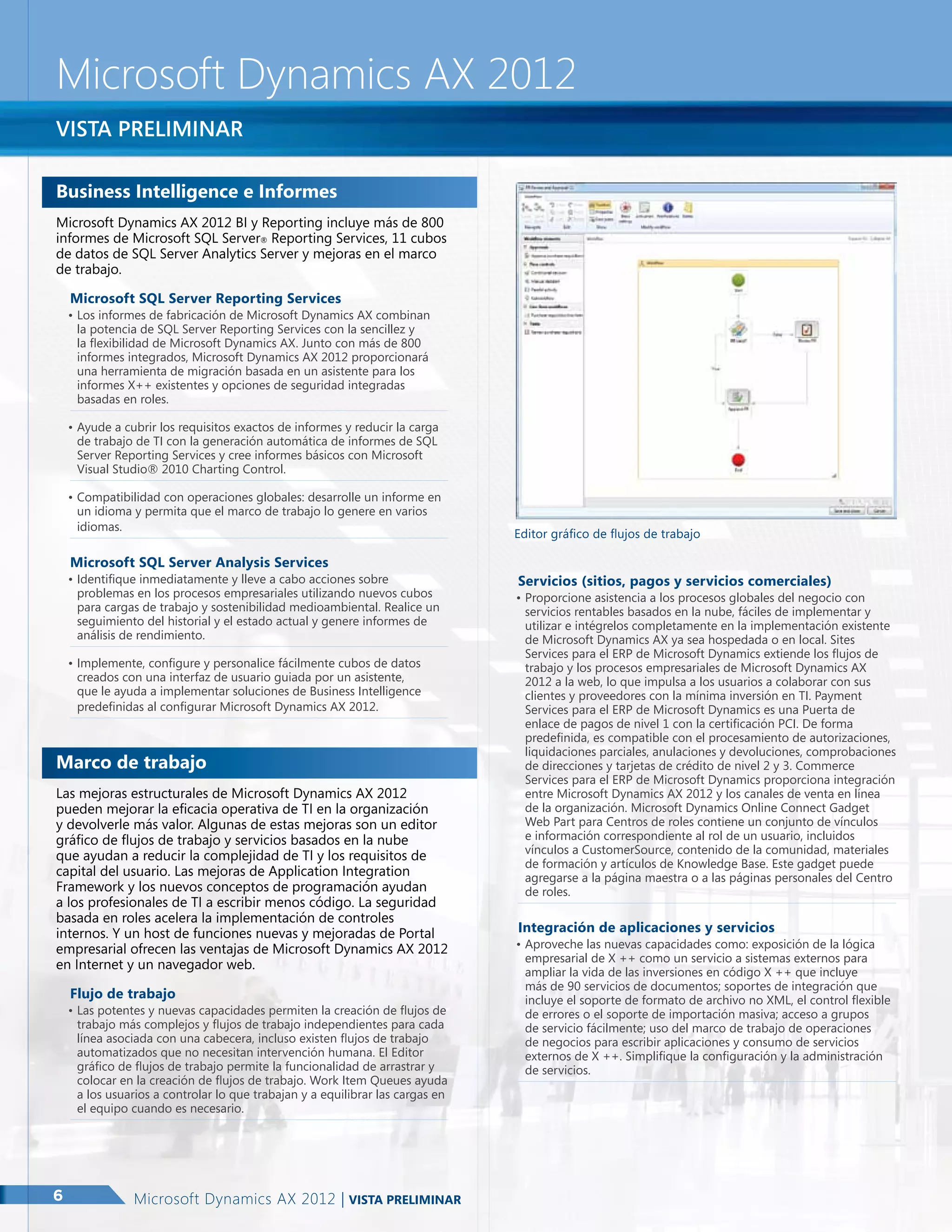 Microsoft Dynamics AX 2012
Vista preliminar
Business Intelligence e Informes
Microsoft Dynamics AX 2012 BI y Reporting incluye más de 800
informes de Microsoft SQL Server® Reporting Services, 11 cubos
de datos de SQL Server Analytics Server y mejoras en el marco
de trabajo.
Microsoft SQL Server Reporting Services

•	Los informes de fabricación de Microsoft Dynamics AX combinan
la potencia de SQL Server Reporting Services con la sencillez y
la flexibilidad de Microsoft Dynamics AX. Junto con más de 800
informes integrados, Microsoft Dynamics AX 2012 proporcionará
una herramienta de migración basada en un asistente para los
informes X++ existentes y opciones de seguridad integradas
basadas en roles.
•	Ayude a cubrir los requisitos exactos de informes y reducir la carga
de trabajo de TI con la generación automática de informes de SQL
Server Reporting Services y cree informes básicos con Microsoft
Visual Studio® 2010 Charting Control.
•	Compatibilidad con operaciones globales: desarrolle un informe en
un idioma y permita que el marco de trabajo lo genere en varios
idiomas.

Microsoft SQL Server Analysis Services

•	Identifique inmediatamente y lleve a cabo acciones sobre
problemas en los procesos empresariales utilizando nuevos cubos
para cargas de trabajo y sostenibilidad medioambiental. Realice un
seguimiento del historial y el estado actual y genere informes de
análisis de rendimiento.
•	Implemente, configure y personalice fácilmente cubos de datos
creados con una interfaz de usuario guiada por un asistente,
que le ayuda a implementar soluciones de Business Intelligence
predefinidas al configurar Microsoft Dynamics AX 2012.

Marco de trabajo
Las mejoras estructurales de Microsoft Dynamics AX 2012
pueden mejorar la eficacia operativa de TI en la organización
y devolverle más valor. Algunas de estas mejoras son un editor
gráfico de flujos de trabajo y servicios basados en la nube
que ayudan a reducir la complejidad de TI y los requisitos de
capital del usuario. Las mejoras de Application Integration
Framework y los nuevos conceptos de programación ayudan
a los profesionales de TI a escribir menos código. La seguridad
basada en roles acelera la implementación de controles
internos. Y un host de funciones nuevas y mejoradas de Portal
empresarial ofrecen las ventajas de Microsoft Dynamics AX 2012
en Internet y un navegador web.
Flujo de trabajo

•	Las potentes y nuevas capacidades permiten la creación de flujos de
trabajo más complejos y flujos de trabajo independientes para cada
línea asociada con una cabecera, incluso existen flujos de trabajo
automatizados que no necesitan intervención humana. El Editor
gráfico de flujos de trabajo permite la funcionalidad de arrastrar y
colocar en la creación de flujos de trabajo. Work Item Queues ayuda
a los usuarios a controlar lo que trabajan y a equilibrar las cargas en
el equipo cuando es necesario.

6

Microsoft Dynamics AX 2012 | Vista preliminar

Editor gráfico de flujos de trabajo

Servicios (sitios, pagos y servicios comerciales)

•	Proporcione asistencia a los procesos globales del negocio con
servicios rentables basados en la nube, fáciles de implementar y
utilizar e intégrelos completamente en la implementación existente
de Microsoft Dynamics AX ya sea hospedada o en local. Sites
Services para el ERP de Microsoft Dynamics extiende los flujos de
trabajo y los procesos empresariales de Microsoft Dynamics AX
2012 a la web, lo que impulsa a los usuarios a colaborar con sus
clientes y proveedores con la mínima inversión en TI. Payment
Services para el ERP de Microsoft Dynamics es una Puerta de
enlace de pagos de nivel 1 con la certificación PCI. De forma
predefinida, es compatible con el procesamiento de autorizaciones,
liquidaciones parciales, anulaciones y devoluciones, comprobaciones
de direcciones y tarjetas de crédito de nivel 2 y 3. Commerce
Services para el ERP de Microsoft Dynamics proporciona integración
entre Microsoft Dynamics AX 2012 y los canales de venta en línea
de la organización. Microsoft Dynamics Online Connect Gadget
Web Part para Centros de roles contiene un conjunto de vínculos
e información correspondiente al rol de un usuario, incluidos
vínculos a CustomerSource, contenido de la comunidad, materiales
de formación y artículos de Knowledge Base. Este gadget puede
agregarse a la página maestra o a las páginas personales del Centro
de roles.

Integración de aplicaciones y servicios

•	Aproveche las nuevas capacidades como: exposición de la lógica
empresarial de X ++ como un servicio a sistemas externos para
ampliar la vida de las inversiones en código X ++ que incluye
más de 90 servicios de documentos; soportes de integración que
incluye el soporte de formato de archivo no XML, el control flexible
de errores o el soporte de importación masiva; acceso a grupos
de servicio fácilmente; uso del marco de trabajo de operaciones
de negocios para escribir aplicaciones y consumo de servicios
externos de X ++. Simplifique la configuración y la administración
de servicios.

 