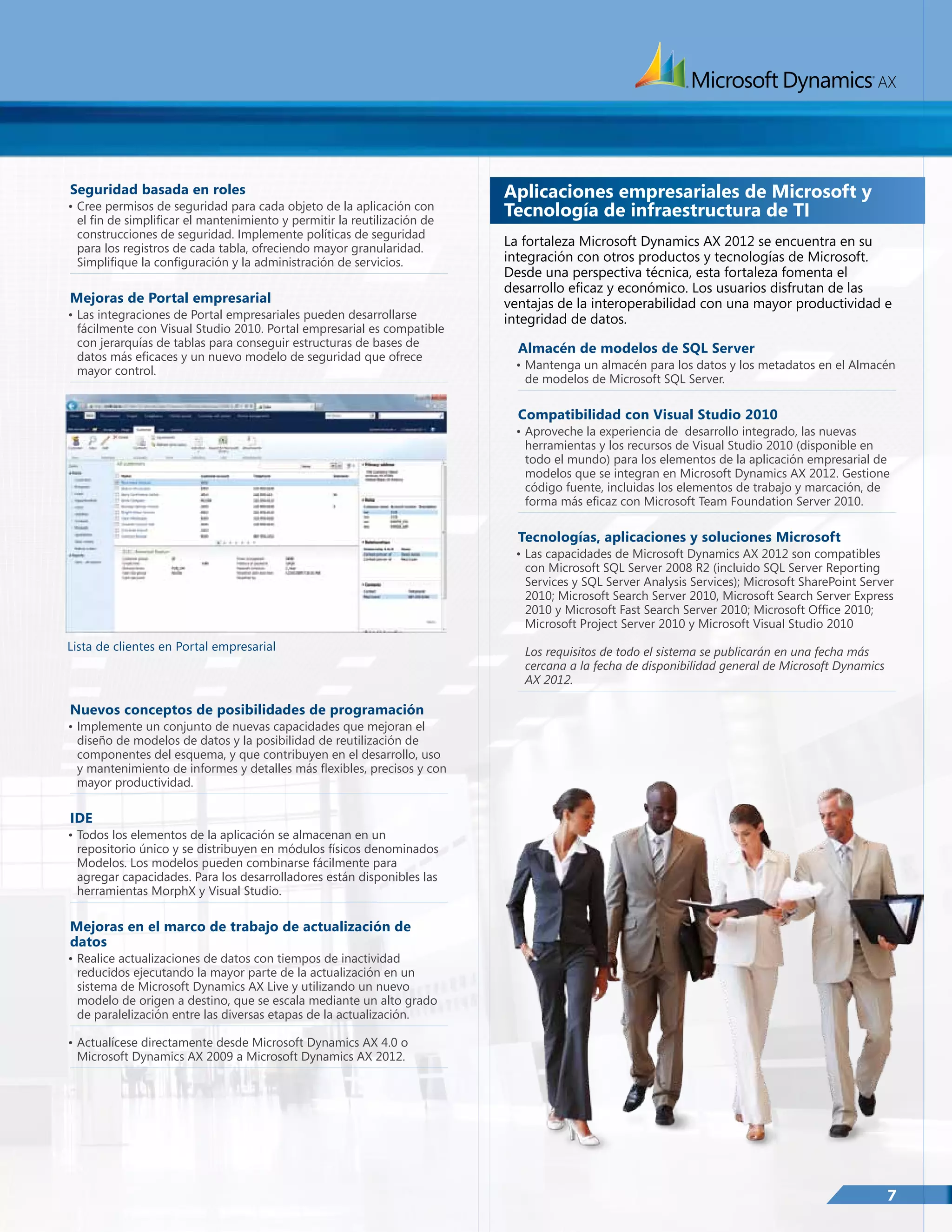 Seguridad basada en roles

•	Cree permisos de seguridad para cada objeto de la aplicación con
el fin de simplificar el mantenimiento y permitir la reutilización de
construcciones de seguridad. Implemente políticas de seguridad
para los registros de cada tabla, ofreciendo mayor granularidad.
Simplifique la configuración y la administración de servicios.

Mejoras de Portal empresarial

•	Las integraciones de Portal empresariales pueden desarrollarse
fácilmente con Visual Studio 2010. Portal empresarial es compatible
con jerarquías de tablas para conseguir estructuras de bases de
datos más eficaces y un nuevo modelo de seguridad que ofrece
mayor control.

Aplicaciones empresariales de Microsoft y
Tecnología de infraestructura de TI
La fortaleza Microsoft Dynamics AX 2012 se encuentra en su
integración con otros productos y tecnologías de Microsoft.
Desde una perspectiva técnica, esta fortaleza fomenta el
desarrollo eficaz y económico. Los usuarios disfrutan de las
ventajas de la interoperabilidad con una mayor productividad e
integridad de datos.
Almacén de modelos de SQL Server

•	Mantenga un almacén para los datos y los metadatos en el Almacén
de modelos de Microsoft SQL Server.

Compatibilidad con Visual Studio 2010

•	Aproveche la experiencia de desarrollo integrado, las nuevas
herramientas y los recursos de Visual Studio 2010 (disponible en
todo el mundo) para los elementos de la aplicación empresarial de
modelos que se integran en Microsoft Dynamics AX 2012. Gestione
código fuente, incluidas los elementos de trabajo y marcación, de
forma más eficaz con Microsoft Team Foundation Server 2010.

Tecnologías, aplicaciones y soluciones Microsoft

•	Las capacidades de Microsoft Dynamics AX 2012 son compatibles
con Microsoft SQL Server 2008 R2 (incluido SQL Server Reporting
Services y SQL Server Analysis Services); Microsoft SharePoint Server
2010; Microsoft Search Server 2010, Microsoft Search Server Express
2010 y Microsoft Fast Search Server 2010; Microsoft Office 2010;
Microsoft Project Server 2010 y Microsoft Visual Studio 2010
Lista de clientes en Portal empresarial

Los requisitos de todo el sistema se publicarán en una fecha más
cercana a la fecha de disponibilidad general de Microsoft Dynamics
AX 2012.

Nuevos conceptos de posibilidades de programación

•	Implemente un conjunto de nuevas capacidades que mejoran el
diseño de modelos de datos y la posibilidad de reutilización de
componentes del esquema, y que contribuyen en el desarrollo, uso
y mantenimiento de informes y detalles más flexibles, precisos y con
mayor productividad.

IDE

•	Todos los elementos de la aplicación se almacenan en un
repositorio único y se distribuyen en módulos físicos denominados
Modelos. Los modelos pueden combinarse fácilmente para
agregar capacidades. Para los desarrolladores están disponibles las
herramientas MorphX y Visual Studio.

Mejoras en el marco de trabajo de actualización de
datos

•	Realice actualizaciones de datos con tiempos de inactividad
reducidos ejecutando la mayor parte de la actualización en un
sistema de Microsoft Dynamics AX Live y utilizando un nuevo
modelo de origen a destino, que se escala mediante un alto grado
de paralelización entre las diversas etapas de la actualización.
•	Actualícese directamente desde Microsoft Dynamics AX 4.0 o
Microsoft Dynamics AX 2009 a Microsoft Dynamics AX 2012.

7

 