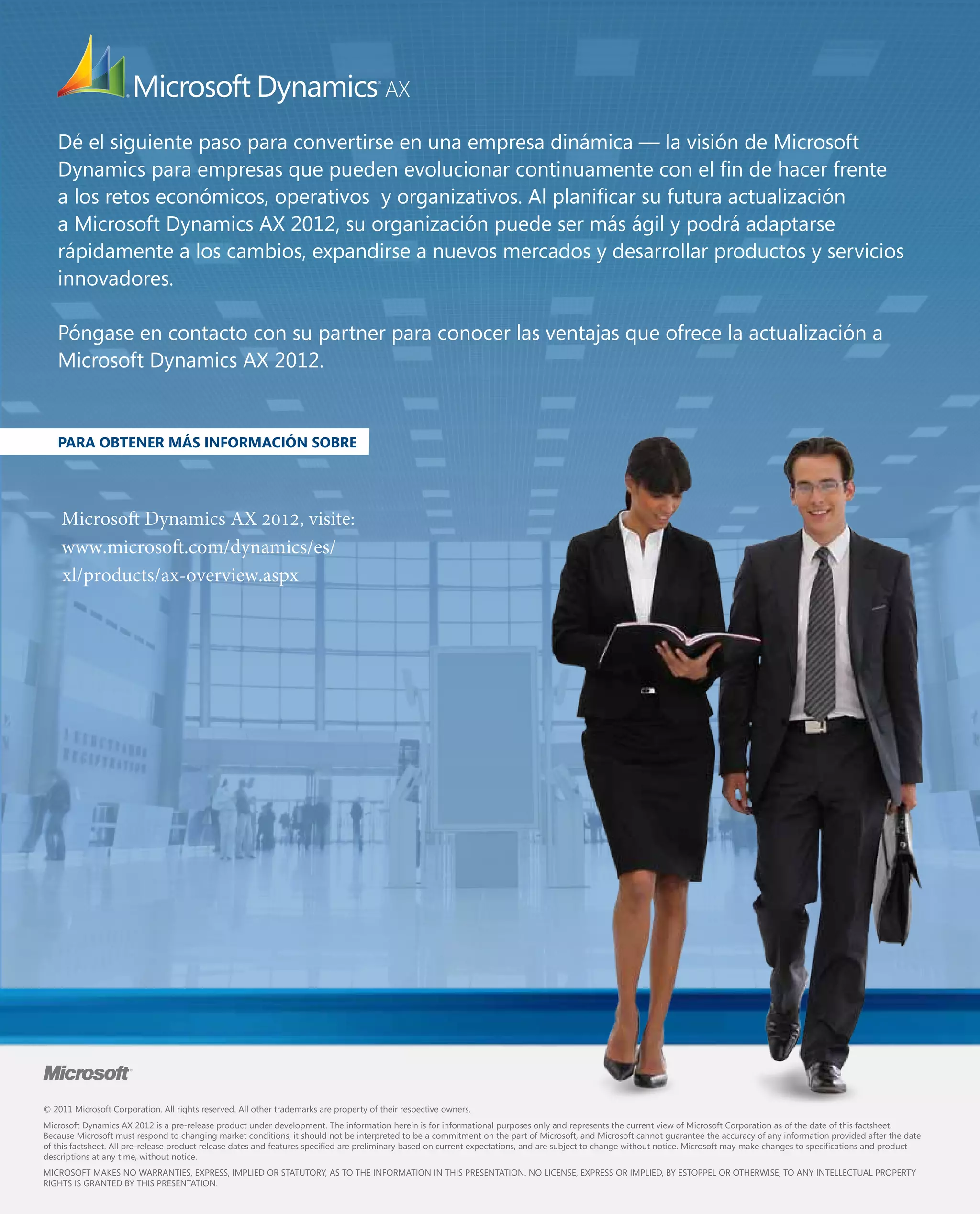 Dé el siguiente paso para convertirse en una empresa dinámica — la visión de Microsoft
Dynamics para empresas que pueden evolucionar continuamente con el fin de hacer frente
a los retos económicos, operativos y organizativos. Al planificar su futura actualización
a Microsoft Dynamics AX 2012, su organización puede ser más ágil y podrá adaptarse
rápidamente a los cambios, expandirse a nuevos mercados y desarrollar productos y servicios
innovadores.
Póngase en contacto con su partner para conocer las ventajas que ofrece la actualización a
Microsoft Dynamics AX 2012.

PARA OBTENER MÁS INFORMACIÓN SOBRE

Microsoft Dynamics AX 2012, visite:
www.microsoft.com/dynamics/es/
xl/products/ax-overview.aspx

© 2011 Microsoft Corporation. All rights reserved. All other trademarks are property of their respective owners.
Microsoft Dynamics AX 2012 is a pre-release product under development. The information herein is for informational purposes only and represents the current view of Microsoft Corporation as of the date of this factsheet.
Because Microsoft must respond to changing market conditions, it should not be interpreted to be a commitment on the part of Microsoft, and Microsoft cannot guarantee the accuracy of any information provided after the date
of this factsheet. All pre-release product release dates and features specified are preliminary based on current expectations, and are subject to change without notice. Microsoft may make changes to specifications and product
descriptions at any time, without notice.
MICROSOFT MAKES NO WARRANTIES, EXPRESS, IMPLIED OR STATUTORY, AS TO THE INFORMATION IN THIS PRESENTATION. NO LICENSE, EXPRESS OR IMPLIED, BY ESTOPPEL OR OTHERWISE, TO ANY INTELLECTUAL PROPERTY
RIGHTS IS GRANTED BY THIS PRESENTATION.

 