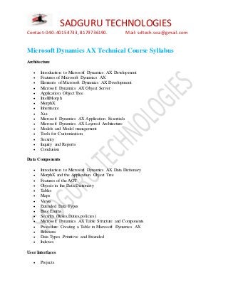 SADGURU TECHNOLOGIES
Contact: 040-40154733, 8179736190. Mail: sdtech.soa@gmail.com
Microsoft Dynamics AX Technical Course Syllabus
Architecture
 Introduction to Microsoft Dynamics AX Development
 Features of Microsoft Dynamics AX
 Elements of Microsoft Dynamics AX Development
 Microsoft Dynamics AX Object Server
 Application Object Tree
 IntelliMorph
 MorphX
 Inheritance
 X++
 Microsoft Dynamics AX Application Essentials
 Microsoft Dynamics AX Layered Architecture
 Models and Model management
 Tools for Customization
 Security
 Inquiry and Reports
 Conclusion
Data Components
 Introduction to Microsoft Dynamics AX Data Dictionary
 MorphX and the Application Object Tree
 Features of the AOT
 Objects in the Data Dictionary
 Tables
 Maps
 Views
 Extended Data Types
 Base Enums
 Security (Roles,Duties,policies)
 Microsoft Dynamics AX Table Structure and Components
 Procedure: Creating a Table in Microsoft Dynamics AX
 Relations
 Data Types .Primitive and Extended
 Indexes
User Interfaces
 Projects
 
