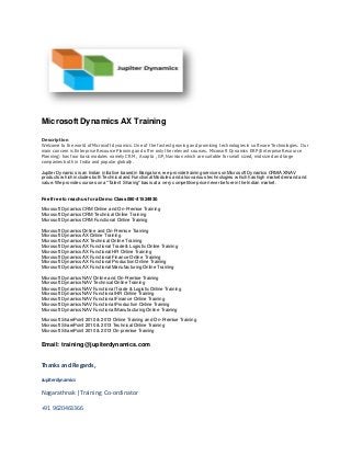 Microsoft Dynamics AX Training 
Description 
Welcome to the world of Microsoft dynamics. One of the fastest growing and promising technologies in software Technologies. Our 
main concern is Enterprise Resource Planning and offer only the relevant courses. Microsoft Dynamics ERP (Enterprise Resource 
Planning) has four basic modules namely CRM , Axapta , GP, Navision which are suitable for small sized, mid sized and large 
companies both in India and popular globally. 
Jupiter Dynamics is an Indian initiative based in Bangalore, w e provide training services on Microsof t Dynamics CRM/AX/NAV 
products w hich includes both Technical and Functional Modules and also various technologies w hich has high market demand and 
value. We provide courses on a "Talent Sharing" basis at a very competitive price never before in the Indian market. 
Feel free to reach us for a Demo Class 080-41524930. 
Microsof t Dynamics CRM Online and On-Premise Training 
Microsof t Dynamics CRM Technical Online Training 
Microsof t Dynamics CRM Functional Online Training 
Microsof t Dynamics Online and On-Premise Training 
Microsof t Dynamics AX Online Training 
Microsof t Dynamics AX Technical Online Training 
Microsof t Dynamics AX Functional Trade & Logistic Online Training 
Microsof t Dynamics AX Functional HR Online Training 
Microsof t Dynamics AX Functional Finance Online Training 
Microsof t Dynamics AX Functional Production Online Training 
Microsof t Dynamics AX Functional Manufacturing Online Training 
Microsof t Dynamics NAV Online and On-Premise Training 
Microsof t Dynamics NAV Technical Online Training 
Microsof t Dynamics NAV Functional Trade & Logistic Online Training 
Microsof t Dynamics NAV Functional HR Online Training 
Microsof t Dynamics NAV Functional Finance Online Training 
Microsof t Dynamics NAV Functional Production Online Training 
Microsof t Dynamics NAV Functional Manufacturing Online Training 
Microsof t SharePoint 2010 & 2013 Online Training and On-Premise Training 
Microsof t SharePoint 2010 & 2013 Technical Online Training 
Microsof t SharePoint 2010 & 2013 On-premise Training 
Email: training@jupiterdynamics.com 
Thanks and Regards, 
Jupiterdynamics 
Nagarathna k |Training Co-ordinator 
+91 9620463366 
 