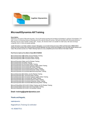 Microsoft Dynamics AX Training 
Description 
Welcome to the world of Microsoft dynamics. One of the fastest growing and promising technologies in software Technologies. Our 
main concern is Enterprise Resource Planning and offer only the relevant courses. Microsoft Dynamics ERP (Enterprise Resource 
Planning) has four basic modules namely CRM , Axapta , GP, Navision which are suitable for small sized, mid sized and large 
companies both in India and popular globally. 
Jupiter Dynamics is an Indian initiative based in Bangalore, w e provide training services on Microsof t Dynamics CRM/AX/NAV 
products w hich includes both Technical and Functional Modules and also various technologies w hich has high market demand and 
value. We provide courses on a "Talent Sharing" basis at a very competitive price never before in the Indian market. 
Feel free to reach us for a Demo Class 080-41524930. 
Microsof t Dynamics CRM Online and On-Premise Training 
Microsof t Dynamics CRM Technical Online Training 
Microsof t Dynamics CRM Functional Online Training 
Microsof t Dynamics Online and On-Premise Training 
Microsof t Dynamics AX Online Training 
Microsof t Dynamics AX Technical Online Training 
Microsof t Dynamics AX Functional Trade & Logistic Online Training 
Microsof t Dynamics AX Functional HR Online Training 
Microsof t Dynamics AX Functional Finance Online Training 
Microsof t Dynamics AX Functional Production Online Training 
Microsof t Dynamics AX Functional Manufacturing Online Training 
Microsof t Dynamics NAV Online and On-Premise Training 
Microsof t Dynamics NAV Technical Online Training 
Microsof t Dynamics NAV Functional Trade & Logistic Online Training 
Microsof t Dynamics NAV Functional HR Online Training 
Microsof t Dynamics NAV Functional Finance Online Training 
Microsof t Dynamics NAV Functional Production Online Training 
Microsof t Dynamics NAV Functional Manufacturing Online Training 
Microsof t SharePoint 2010 & 2013 Online Training and On-Premise Training 
Microsof t SharePoint 2010 & 2013 Technical Online Training 
Microsof t SharePoint 2010 & 2013 On-premise Training 
Email: training@jupiterdynamics.com 
Thanks and Regards, 
Jupiterdynamics 
Nagarathna k |Training Co-ordinator 
+91 9036677511 
 