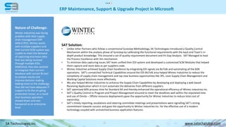 ERP Maintenance, Support & Upgrade Project in Microsoft
SA Technologies Inc. www.satechglobal.com
SAT Solution:
• Unlike other Partners who follow a conventional Surestep Methodology, SA Technologies introduced a Quality Control
Mechanism within the analysis phase of Surestep by calibrating the functional requirements with the back end Team’s in-
depth product knowledge. This ensured a set of quality requirement document and Fit-Gap Analysis. SAT Managed to lead
the Process Excellence with this mechanism.
• To minimize data capturing issues SAT team unified their EDI system and developed a customized SCM Modules that helped
them capture and store data as per suppliers code.
• Wintec Industries achieved Supply Chain Excellence by integrating EDI signals via BizTalk and automating all the B2B
operations. SAT’s unmatched Technical Capabilities around the EDI-BizTalk area helped Wintec Industries to reduce the
complexity of supply chain management and tap new business opportunities like 3PL, Lean Supply Chain Management and
Working Capital Solutions more effectively.
• We also helped Wintec Industries to enhance the Supply Chain Capabilities by developing and deploying a web based
Receiving Application which in turn automate the deliveries from different suppliers.
• SAT optimized 60% process time for Standard AX and thereby enhanced the operational efficiency of Wintec Industries Inc.
• SAT’s Quality Control in Program and Project Management ensured to meet the deadlines well within the stipulated time
and use of Onsite – Offsite resource deployments gave the opportunity for Wintec Industries to reduce total cost of
ownership.
• SAT’s timely reporting, escalations and steering committee meetings and presentations were signalling SAT’s strong
commitment towards success and gave the opportunity to Wintec Industries Inc. for the effective use of a modern
technology coupled with unmatched business application features.
Nature of Challenge:
Wintec Industries was facing
problem with their supply
chain management ERP
(AX4.0 SP2). Wintec works
with multiple suppliers and
their current SCM system was
unable to meet the demand
of capturing enormous data
that was being received
through multiple EDIs.
Additional, they also wanted
to integrate their current
database with correct BI tool
to analyze results and
improve decision making.
Adding more to the challenge,
they did not have adequate IT
support to fix the on-going
production issues, as a result
their business operation
slowed down and was
hampered at an enterprise
level.
 