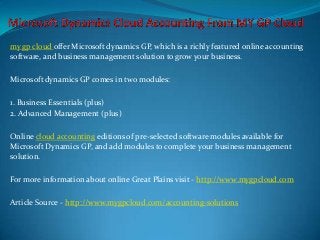 my gp cloud offer Microsoft dynamics GP, which is a richly featured online accounting
software, and business management solution to grow your business.

Microsoft dynamics GP comes in two modules:

1. Business Essentials (plus)
2. Advanced Management (plus)

Online cloud accounting editions of pre-selected software modules available for
Microsoft Dynamics GP, and add modules to complete your business management
solution.

For more information about online Great Plains visit - http://www.mygpcloud.com

Article Source - http://www.mygpcloud.com/accounting-solutions
 