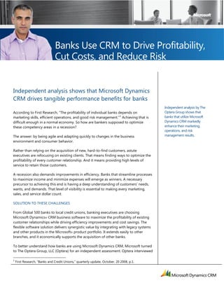 Independent analysis shows that Microsoft Dynamics
CRM drives tangible performance benefits for banks
According to First Research, ―The profitability of individual banks depends on
marketing skills, efficient operations, and good risk management.‖
1
Achieving that is
difficult enough in a normal economy. So how are bankers supposed to optimize
these competency areas in a recession?
The answer: by being agile and adapting quickly to changes in the business
environment and consumer behavior.
Rather than relying on the acquisition of new, hard-to-find customers, astute
executives are refocusing on existing clients. That means finding ways to optimize the
profitability of every customer relationship. And it means providing high levels of
service to retain those customers.
A recession also demands improvements in efficiency. Banks that streamline processes
to maximize income and minimize expenses will emerge as winners. A necessary
precursor to achieving this end is having a deep understanding of customers’ needs,
wants, and demands. That level of visibility is essential to making every marketing,
sales, and service dollar count.
SOLUTION TO THESE CHALLENGES
From Global 500 banks to local credit unions, banking executives are choosing
Microsoft Dynamics® CRM business software to maximize the profitability of existing
customer relationships while driving efficiency improvements and cost savings. The
flexible software solution delivers synergistic value by integrating with legacy systems
and other products in the Microsoft® product portfolio. It extends easily to other
branches, and it economically supports the acquisition of other banks.
To better understand how banks are using Microsoft Dynamics CRM, Microsoft turned
to The Optera Group, LLC (Optera) for an independent assessment. Optera interviewed
1
First Research, ―Banks and Credit Unions,‖ quarterly update, October, 20 2008, p.1.
Banks Use CRM to Drive Profitability,
Cut Costs, and Reduce Risk
Independent analysis by The
Optera Group shows that
banks that utilize Microsoft
Dynamics CRM markedly
enhance their marketing,
operations, and risk
management results.
 