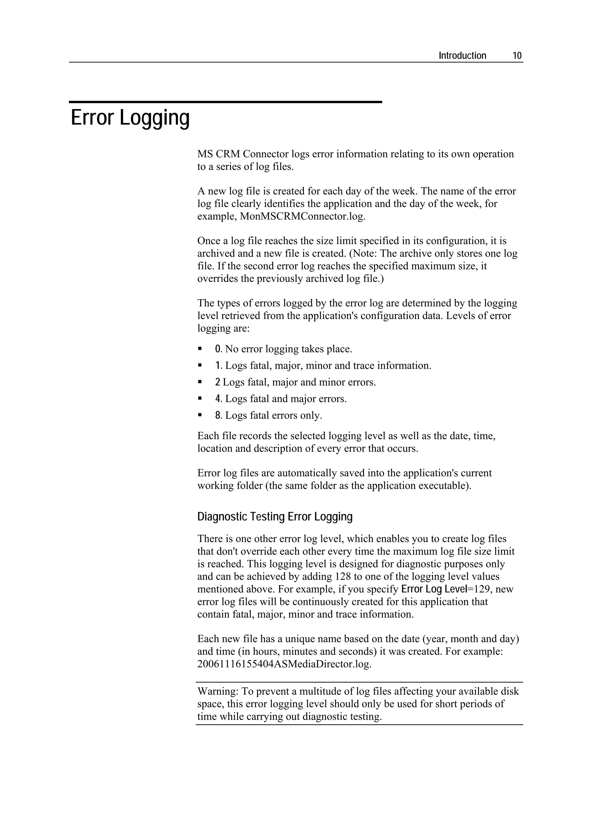 Introduction     10




Error Logging
                MS CRM Connector logs error information relating to its own operation
                to a series of log files.

                A new log file is created for each day of the week. The name of the error
                log file clearly identifies the application and the day of the week, for
                example, MonMSCRMConnector.log.

                Once a log file reaches the size limit specified in its configuration, it is
                archived and a new file is created. (Note: The archive only stores one log
                file. If the second error log reaches the specified maximum size, it
                overrides the previously archived log file.)

                The types of errors logged by the error log are determined by the logging
                level retrieved from the application's configuration data. Levels of error
                logging are:
                    0. No error logging takes place.
                    1. Logs fatal, major, minor and trace information.
                    2 Logs fatal, major and minor errors.
                    4. Logs fatal and major errors.
                    8. Logs fatal errors only.
                Each file records the selected logging level as well as the date, time,
                location and description of every error that occurs.

                Error log files are automatically saved into the application's current
                working folder (the same folder as the application executable).

                Diagnostic Testing Error Logging
                There is one other error log level, which enables you to create log files
                that don't override each other every time the maximum log file size limit
                is reached. This logging level is designed for diagnostic purposes only
                and can be achieved by adding 128 to one of the logging level values
                mentioned above. For example, if you specify Error Log Level=129, new
                error log files will be continuously created for this application that
                contain fatal, major, minor and trace information.

                Each new file has a unique name based on the date (year, month and day)
                and time (in hours, minutes and seconds) it was created. For example:
                20061116155404ASMediaDirector.log.

                Warning: To prevent a multitude of log files affecting your available disk
                space, this error logging level should only be used for short periods of
                time while carrying out diagnostic testing.
 