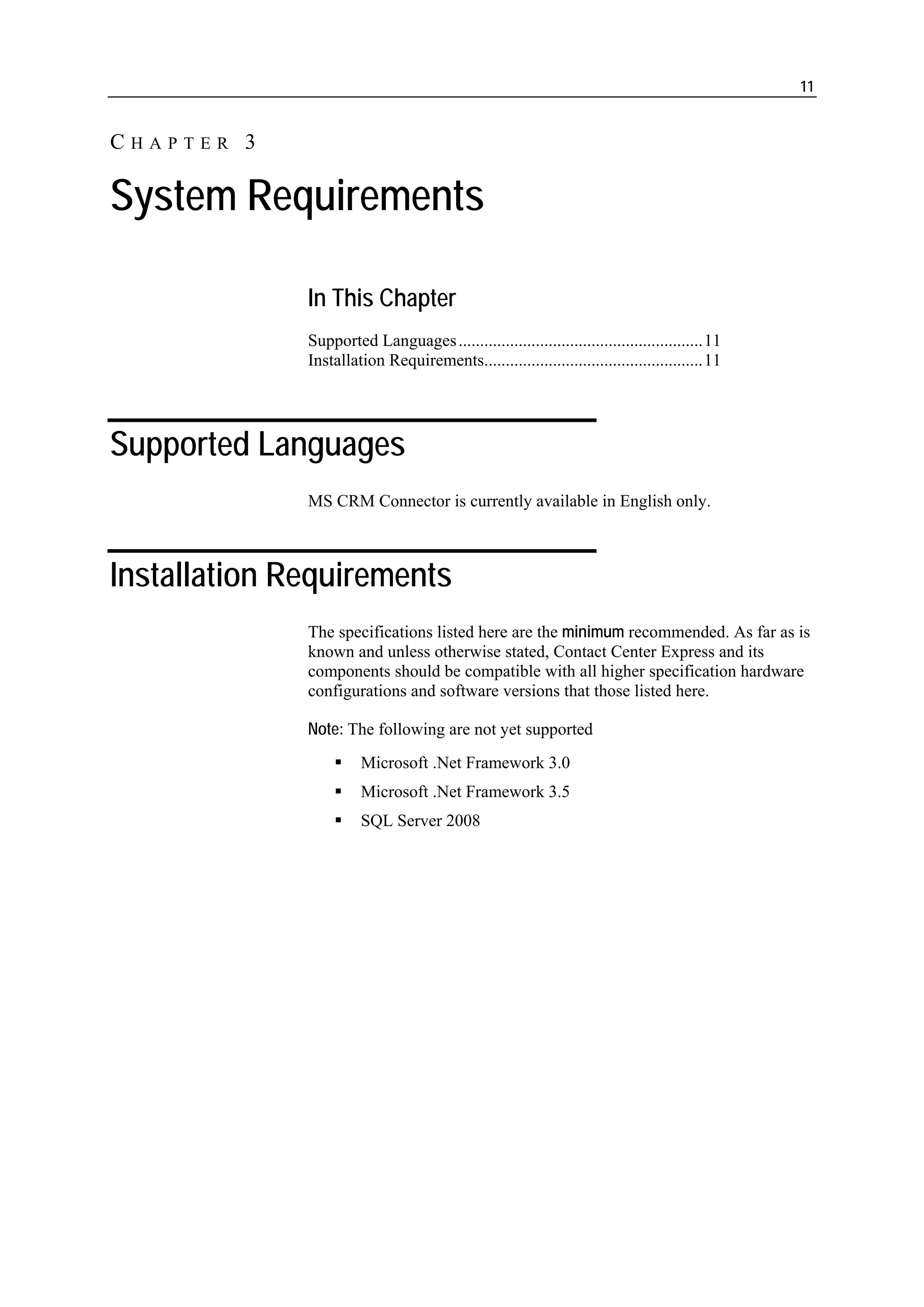 11


CHAPTER 3

System Requirements

              In This Chapter
              Supported Languages .........................................................11
              Installation Requirements...................................................11




Supported Languages
              MS CRM Connector is currently available in English only.



Installation Requirements
              The specifications listed here are the minimum recommended. As far as is
              known and unless otherwise stated, Contact Center Express and its
              components should be compatible with all higher specification hardware
              configurations and software versions that those listed here.

              Note: The following are not yet supported
                        Microsoft .Net Framework 3.0
                        Microsoft .Net Framework 3.5
                        SQL Server 2008
 
