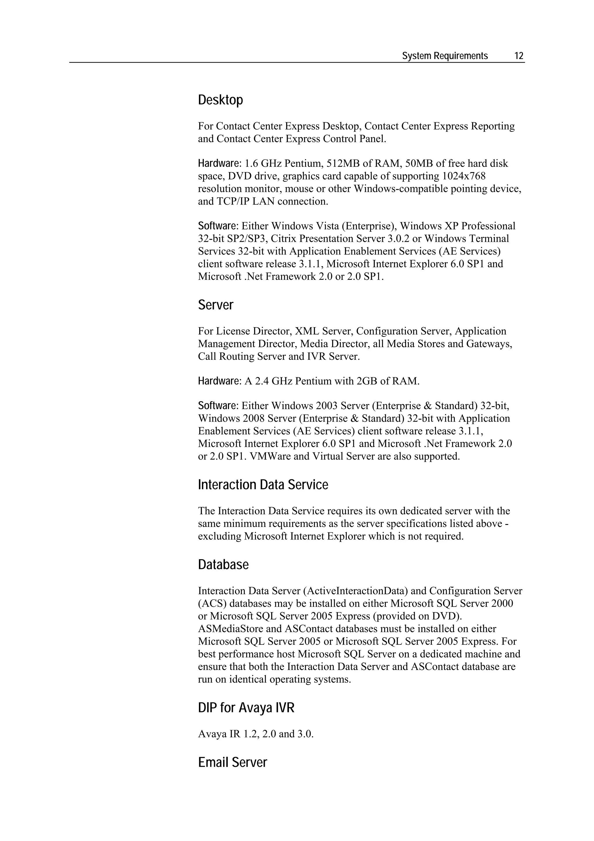 System Requirements         12



Desktop
For Contact Center Express Desktop, Contact Center Express Reporting
and Contact Center Express Control Panel.

Hardware: 1.6 GHz Pentium, 512MB of RAM, 50MB of free hard disk
space, DVD drive, graphics card capable of supporting 1024x768
resolution monitor, mouse or other Windows-compatible pointing device,
and TCP/IP LAN connection.

Software: Either Windows Vista (Enterprise), Windows XP Professional
32-bit SP2/SP3, Citrix Presentation Server 3.0.2 or Windows Terminal
Services 32-bit with Application Enablement Services (AE Services)
client software release 3.1.1, Microsoft Internet Explorer 6.0 SP1 and
Microsoft .Net Framework 2.0 or 2.0 SP1.

Server
For License Director, XML Server, Configuration Server, Application
Management Director, Media Director, all Media Stores and Gateways,
Call Routing Server and IVR Server.

Hardware: A 2.4 GHz Pentium with 2GB of RAM.

Software: Either Windows 2003 Server (Enterprise & Standard) 32-bit,
Windows 2008 Server (Enterprise & Standard) 32-bit with Application
Enablement Services (AE Services) client software release 3.1.1,
Microsoft Internet Explorer 6.0 SP1 and Microsoft .Net Framework 2.0
or 2.0 SP1. VMWare and Virtual Server are also supported.

Interaction Data Service
The Interaction Data Service requires its own dedicated server with the
same minimum requirements as the server specifications listed above -
excluding Microsoft Internet Explorer which is not required.

Database
Interaction Data Server (ActiveInteractionData) and Configuration Server
(ACS) databases may be installed on either Microsoft SQL Server 2000
or Microsoft SQL Server 2005 Express (provided on DVD).
ASMediaStore and ASContact databases must be installed on either
Microsoft SQL Server 2005 or Microsoft SQL Server 2005 Express. For
best performance host Microsoft SQL Server on a dedicated machine and
ensure that both the Interaction Data Server and ASContact database are
run on identical operating systems.

DIP for Avaya IVR
Avaya IR 1.2, 2.0 and 3.0.

Email Server
 