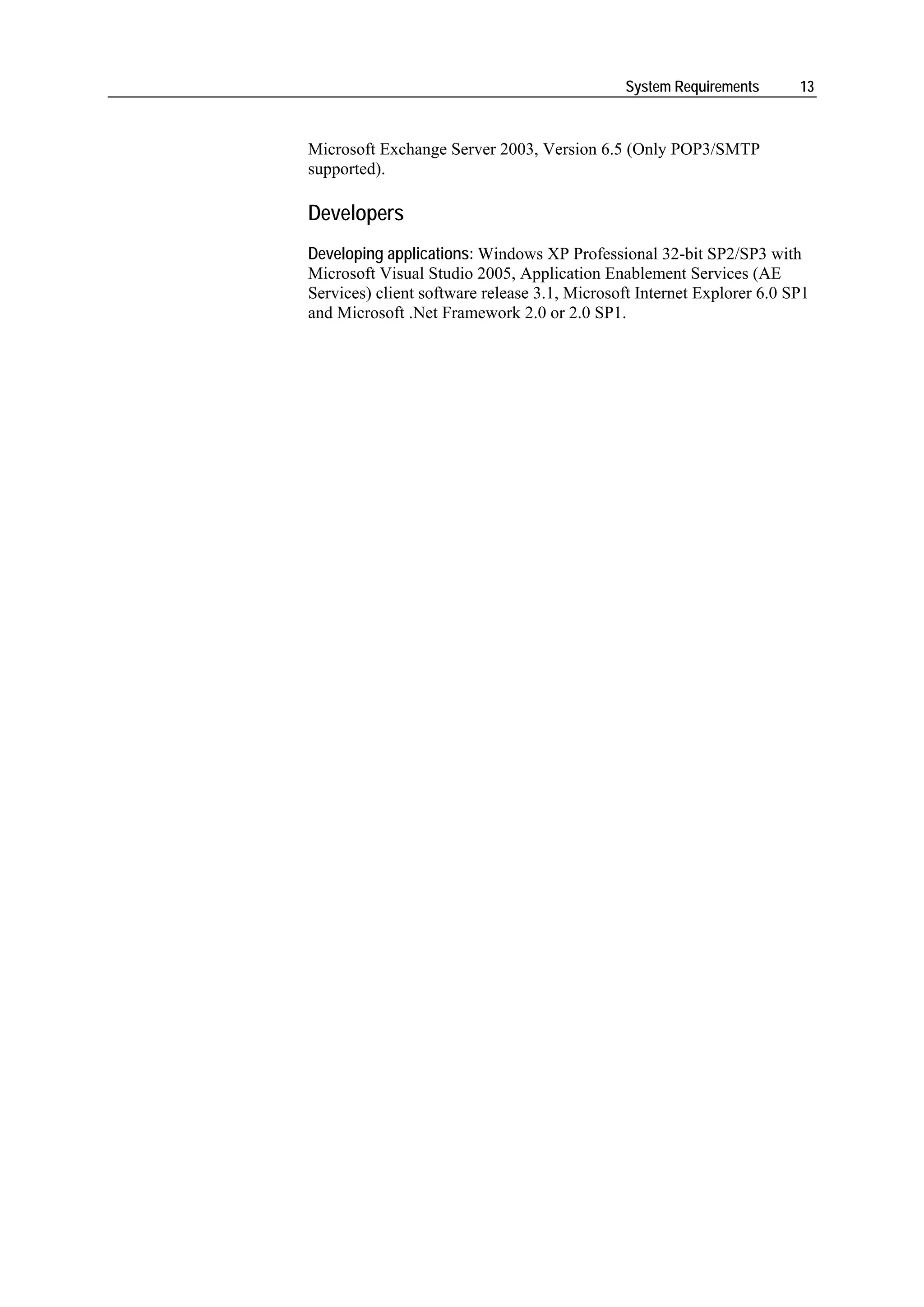 System Requirements       13



Microsoft Exchange Server 2003, Version 6.5 (Only POP3/SMTP
supported).

Developers
Developing applications: Windows XP Professional 32-bit SP2/SP3 with
Microsoft Visual Studio 2005, Application Enablement Services (AE
Services) client software release 3.1, Microsoft Internet Explorer 6.0 SP1
and Microsoft .Net Framework 2.0 or 2.0 SP1.
 