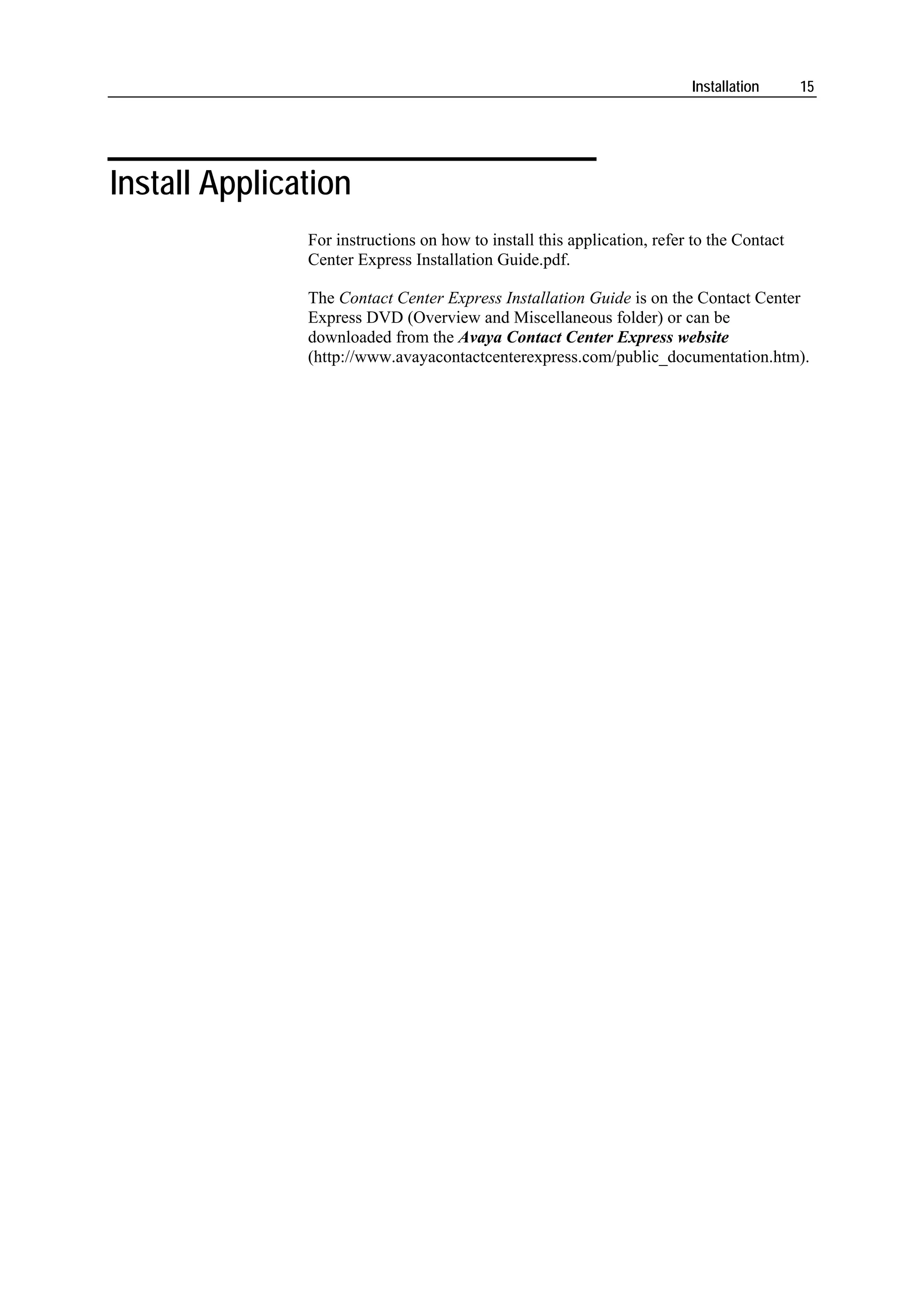 Installation      15




Install Application
               For instructions on how to install this application, refer to the Contact
               Center Express Installation Guide.pdf.

               The Contact Center Express Installation Guide is on the Contact Center
               Express DVD (Overview and Miscellaneous folder) or can be
               downloaded from the Avaya Contact Center Express website
               (http://www.avayacontactcenterexpress.com/public_documentation.htm).
 