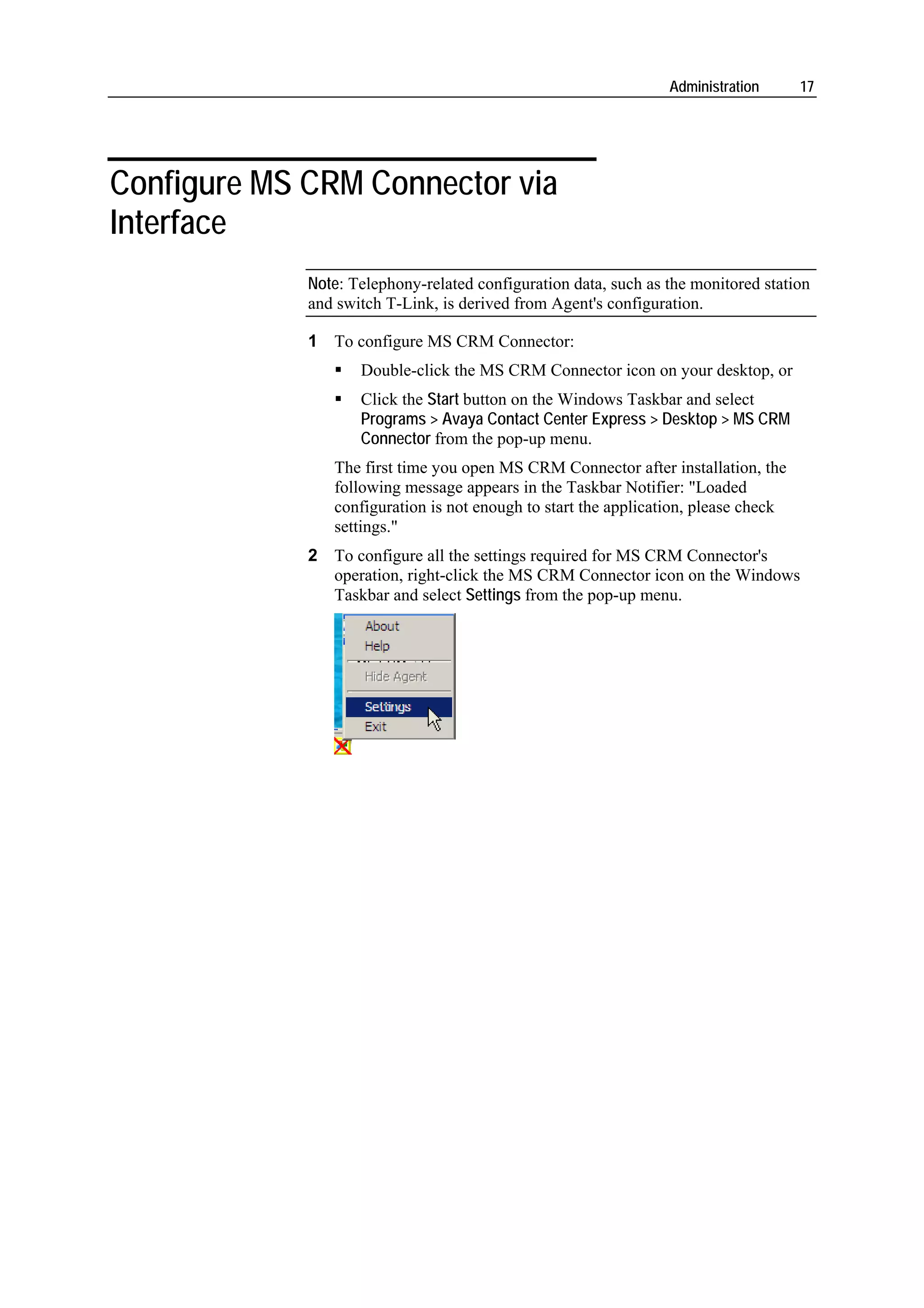 Administration      17




Configure MS CRM Connector via
Interface
             Note: Telephony-related configuration data, such as the monitored station
             and switch T-Link, is derived from Agent's configuration.

             1 To configure MS CRM Connector:
                    Double-click the MS CRM Connector icon on your desktop, or
                    Click the Start button on the Windows Taskbar and select
                    Programs > Avaya Contact Center Express > Desktop > MS CRM
                    Connector from the pop-up menu.
                The first time you open MS CRM Connector after installation, the
                following message appears in the Taskbar Notifier: "Loaded
                configuration is not enough to start the application, please check
                settings."
             2 To configure all the settings required for MS CRM Connector's
               operation, right-click the MS CRM Connector icon on the Windows
               Taskbar and select Settings from the pop-up menu.
 