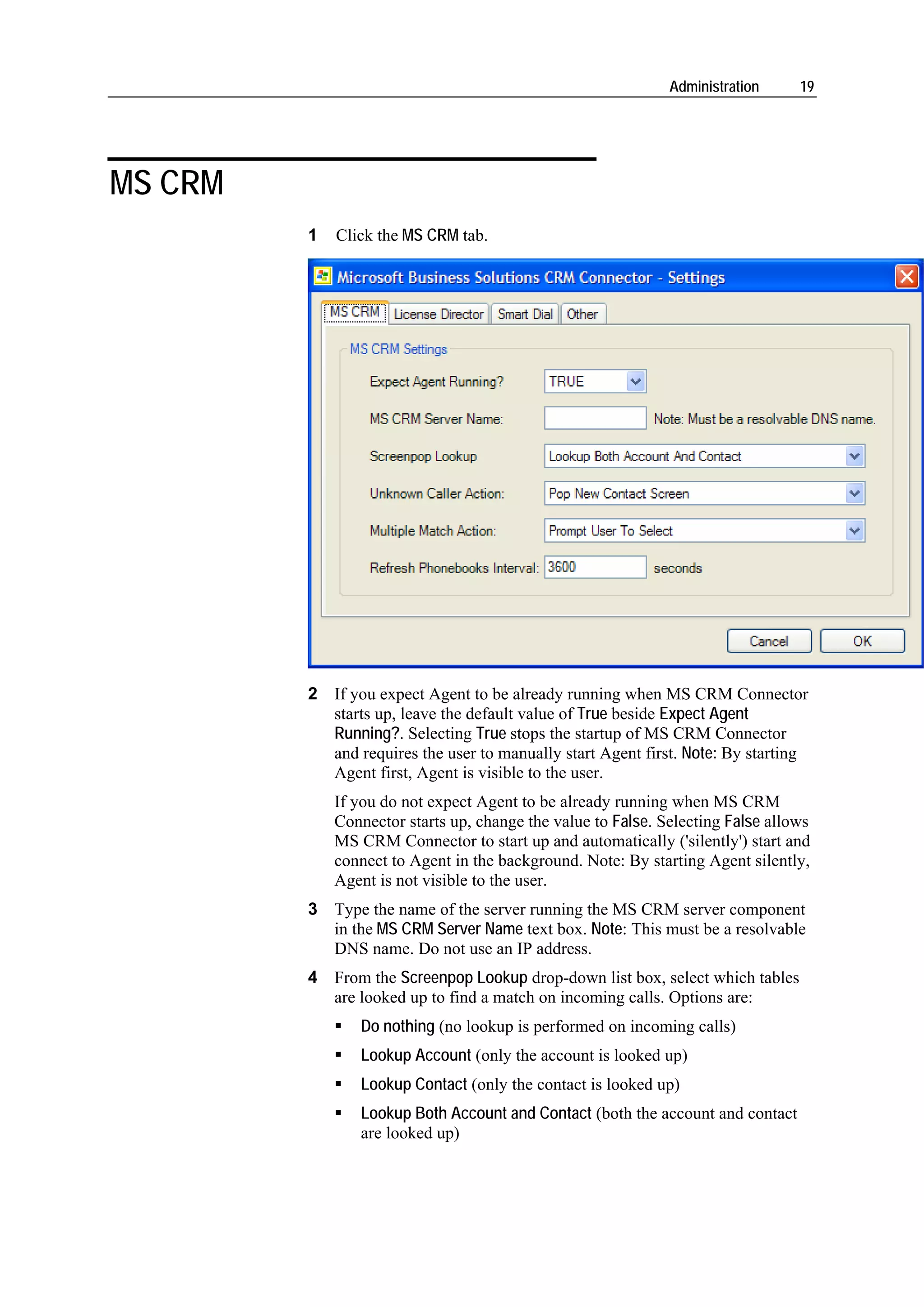 Administration     19




MS CRM
         1   Click the MS CRM tab.




         2 If you expect Agent to be already running when MS CRM Connector
           starts up, leave the default value of True beside Expect Agent
           Running?. Selecting True stops the startup of MS CRM Connector
           and requires the user to manually start Agent first. Note: By starting
           Agent first, Agent is visible to the user.
             If you do not expect Agent to be already running when MS CRM
             Connector starts up, change the value to False. Selecting False allows
             MS CRM Connector to start up and automatically ('silently') start and
             connect to Agent in the background. Note: By starting Agent silently,
             Agent is not visible to the user.
         3 Type the name of the server running the MS CRM server component
           in the MS CRM Server Name text box. Note: This must be a resolvable
           DNS name. Do not use an IP address.
         4 From the Screenpop Lookup drop-down list box, select which tables
           are looked up to find a match on incoming calls. Options are:
                Do nothing (no lookup is performed on incoming calls)
                Lookup Account (only the account is looked up)
                Lookup Contact (only the contact is looked up)
                Lookup Both Account and Contact (both the account and contact
                are looked up)
 