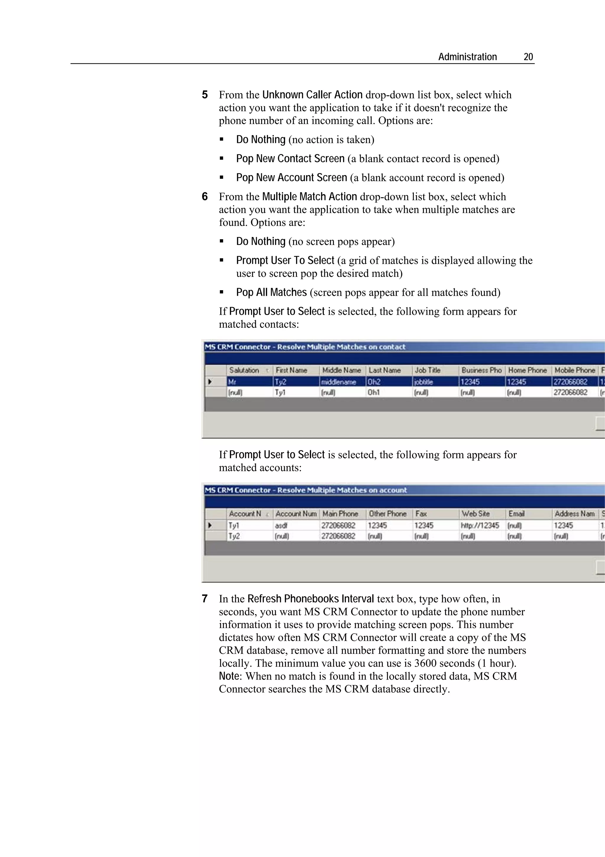 Administration       20


5 From the Unknown Caller Action drop-down list box, select which
  action you want the application to take if it doesn't recognize the
  phone number of an incoming call. Options are:
       Do Nothing (no action is taken)
       Pop New Contact Screen (a blank contact record is opened)
       Pop New Account Screen (a blank account record is opened)
6 From the Multiple Match Action drop-down list box, select which
  action you want the application to take when multiple matches are
  found. Options are:
       Do Nothing (no screen pops appear)
       Prompt User To Select (a grid of matches is displayed allowing the
       user to screen pop the desired match)
       Pop All Matches (screen pops appear for all matches found)
   If Prompt User to Select is selected, the following form appears for
   matched contacts:




   If Prompt User to Select is selected, the following form appears for
   matched accounts:




7 In the Refresh Phonebooks Interval text box, type how often, in
  seconds, you want MS CRM Connector to update the phone number
  information it uses to provide matching screen pops. This number
  dictates how often MS CRM Connector will create a copy of the MS
  CRM database, remove all number formatting and store the numbers
  locally. The minimum value you can use is 3600 seconds (1 hour).
  Note: When no match is found in the locally stored data, MS CRM
  Connector searches the MS CRM database directly.
 