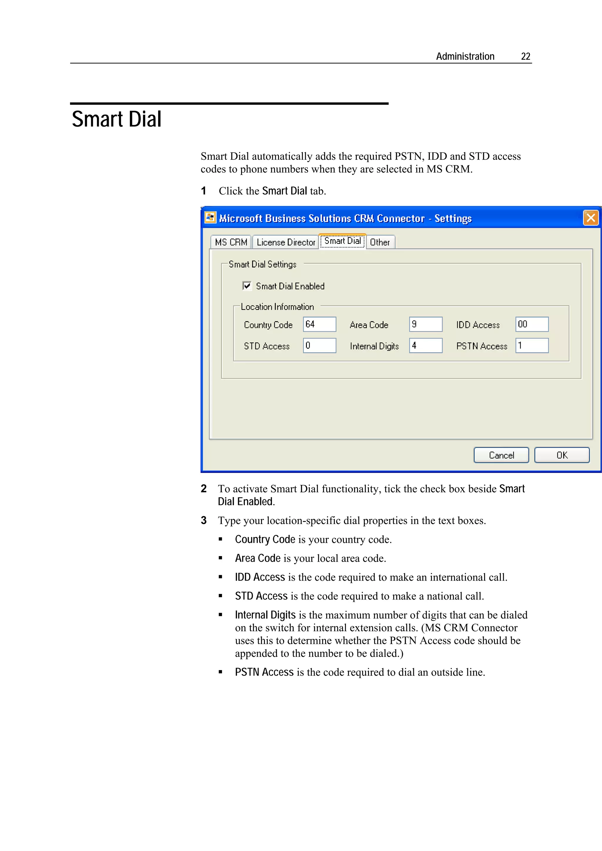 Administration      22




Smart Dial
             Smart Dial automatically adds the required PSTN, IDD and STD access
             codes to phone numbers when they are selected in MS CRM.
             1   Click the Smart Dial tab.




             2 To activate Smart Dial functionality, tick the check box beside Smart
               Dial Enabled.
             3 Type your location-specific dial properties in the text boxes.
                    Country Code is your country code.
                    Area Code is your local area code.
                    IDD Access is the code required to make an international call.
                    STD Access is the code required to make a national call.
                    Internal Digits is the maximum number of digits that can be dialed
                    on the switch for internal extension calls. (MS CRM Connector
                    uses this to determine whether the PSTN Access code should be
                    appended to the number to be dialed.)
                    PSTN Access is the code required to dial an outside line.
 