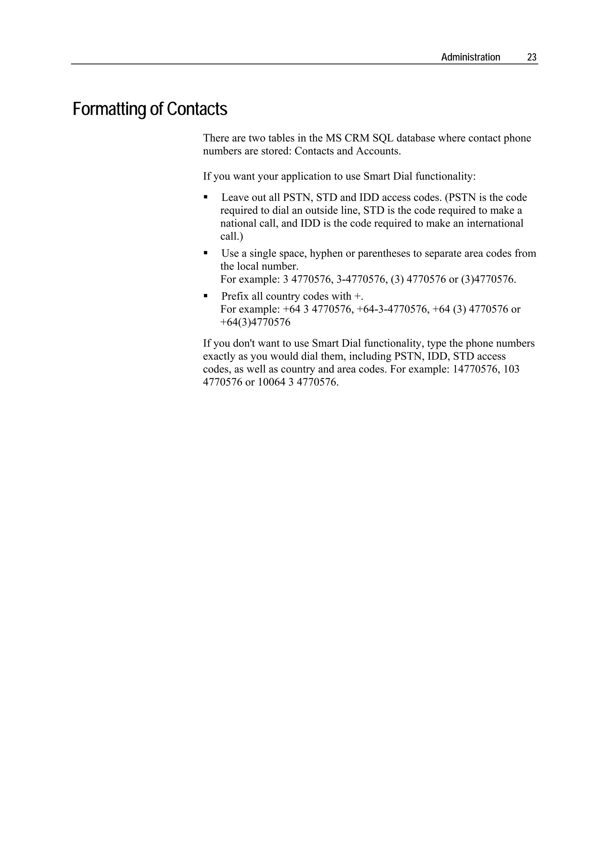 Administration       23




Formatting of Contacts
                  There are two tables in the MS CRM SQL database where contact phone
                  numbers are stored: Contacts and Accounts.

                  If you want your application to use Smart Dial functionality:
                     Leave out all PSTN, STD and IDD access codes. (PSTN is the code
                     required to dial an outside line, STD is the code required to make a
                     national call, and IDD is the code required to make an international
                     call.)
                     Use a single space, hyphen or parentheses to separate area codes from
                     the local number.
                     For example: 3 4770576, 3-4770576, (3) 4770576 or (3)4770576.
                     Prefix all country codes with +.
                     For example: +64 3 4770576, +64-3-4770576, +64 (3) 4770576 or
                     +64(3)4770576
                  If you don't want to use Smart Dial functionality, type the phone numbers
                  exactly as you would dial them, including PSTN, IDD, STD access
                  codes, as well as country and area codes. For example: 14770576, 103
                  4770576 or 10064 3 4770576.
 