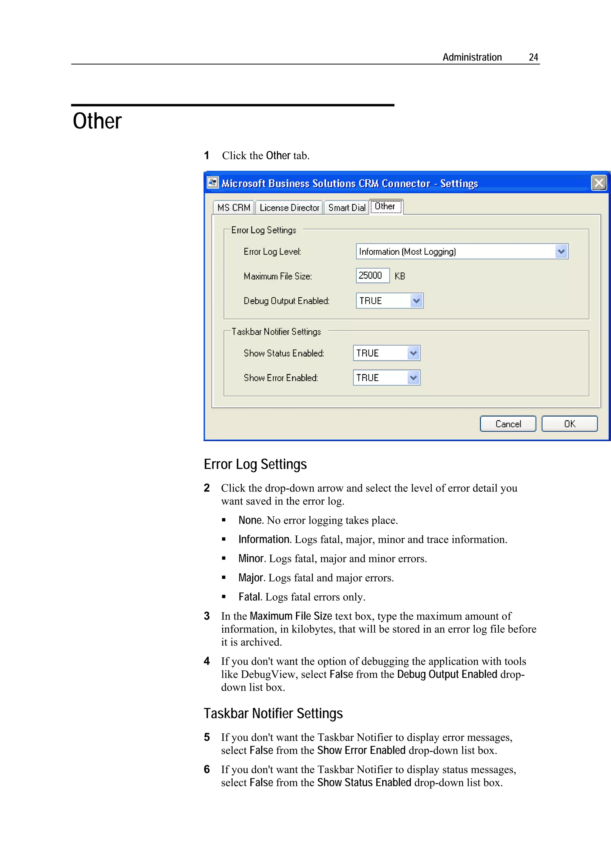 Administration      24




Other
        1   Click the Other tab.




        Error Log Settings
        2 Click the drop-down arrow and select the level of error detail you
          want saved in the error log.
               None. No error logging takes place.
               Information. Logs fatal, major, minor and trace information.
               Minor. Logs fatal, major and minor errors.
               Major. Logs fatal and major errors.
               Fatal. Logs fatal errors only.
        3 In the Maximum File Size text box, type the maximum amount of
          information, in kilobytes, that will be stored in an error log file before
          it is archived.
        4 If you don't want the option of debugging the application with tools
          like DebugView, select False from the Debug Output Enabled drop-
          down list box.

        Taskbar Notifier Settings
        5 If you don't want the Taskbar Notifier to display error messages,
          select False from the Show Error Enabled drop-down list box.
        6 If you don't want the Taskbar Notifier to display status messages,
          select False from the Show Status Enabled drop-down list box.
 