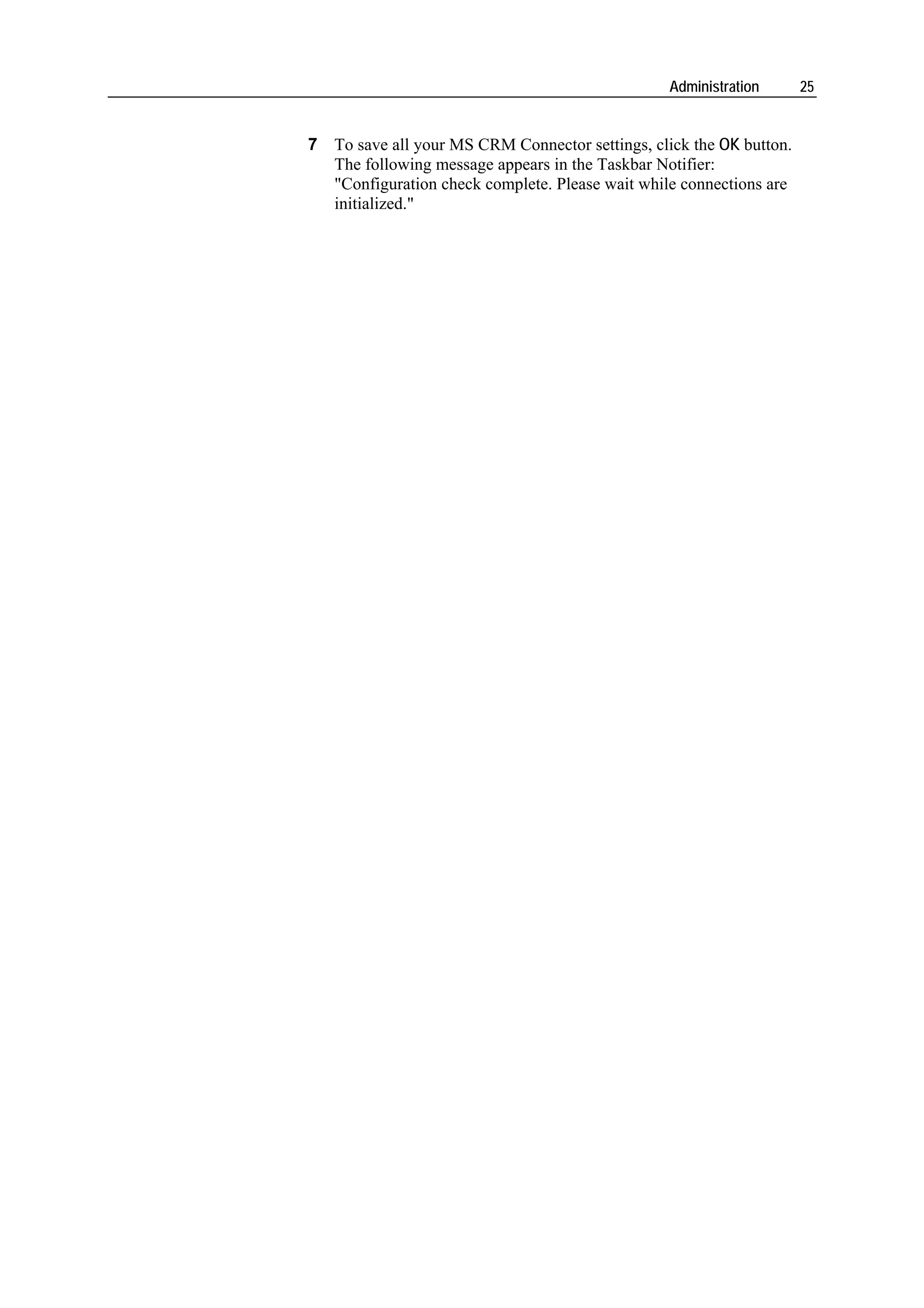 Administration      25


7 To save all your MS CRM Connector settings, click the OK button.
  The following message appears in the Taskbar Notifier:
  "Configuration check complete. Please wait while connections are
  initialized."
 