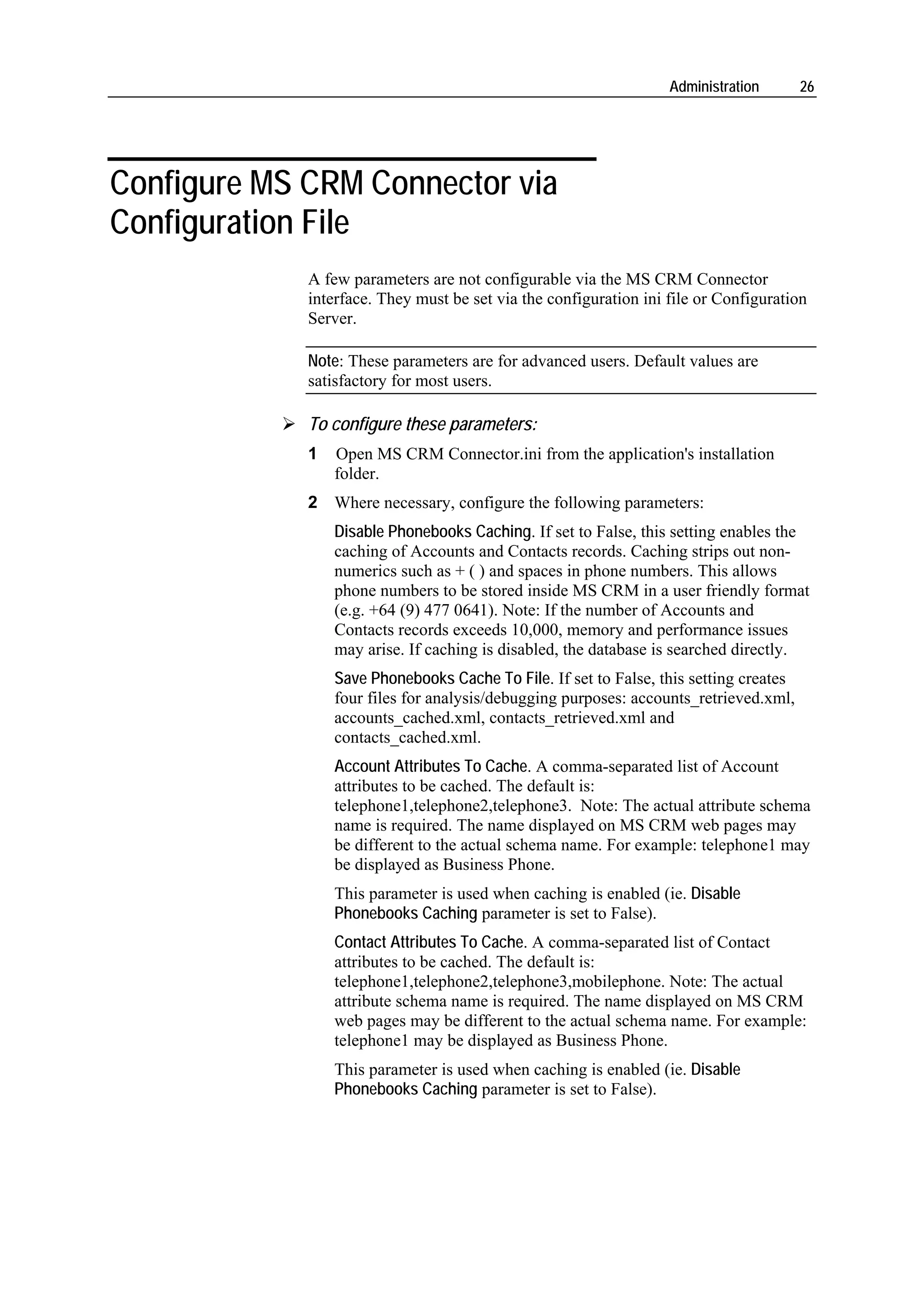 Administration       26




Configure MS CRM Connector via
Configuration File
             A few parameters are not configurable via the MS CRM Connector
             interface. They must be set via the configuration ini file or Configuration
             Server.

             Note: These parameters are for advanced users. Default values are
             satisfactory for most users.

             To configure these parameters:
             1   Open MS CRM Connector.ini from the application's installation
                 folder.
             2 Where necessary, configure the following parameters:
                 Disable Phonebooks Caching. If set to False, this setting enables the
                 caching of Accounts and Contacts records. Caching strips out non-
                 numerics such as + ( ) and spaces in phone numbers. This allows
                 phone numbers to be stored inside MS CRM in a user friendly format
                 (e.g. +64 (9) 477 0641). Note: If the number of Accounts and
                 Contacts records exceeds 10,000, memory and performance issues
                 may arise. If caching is disabled, the database is searched directly.
                 Save Phonebooks Cache To File. If set to False, this setting creates
                 four files for analysis/debugging purposes: accounts_retrieved.xml,
                 accounts_cached.xml, contacts_retrieved.xml and
                 contacts_cached.xml.
                 Account Attributes To Cache. A comma-separated list of Account
                 attributes to be cached. The default is:
                 telephone1,telephone2,telephone3. Note: The actual attribute schema
                 name is required. The name displayed on MS CRM web pages may
                 be different to the actual schema name. For example: telephone1 may
                 be displayed as Business Phone.
                 This parameter is used when caching is enabled (ie. Disable
                 Phonebooks Caching parameter is set to False).
                 Contact Attributes To Cache. A comma-separated list of Contact
                 attributes to be cached. The default is:
                 telephone1,telephone2,telephone3,mobilephone. Note: The actual
                 attribute schema name is required. The name displayed on MS CRM
                 web pages may be different to the actual schema name. For example:
                 telephone1 may be displayed as Business Phone.
                 This parameter is used when caching is enabled (ie. Disable
                 Phonebooks Caching parameter is set to False).
 