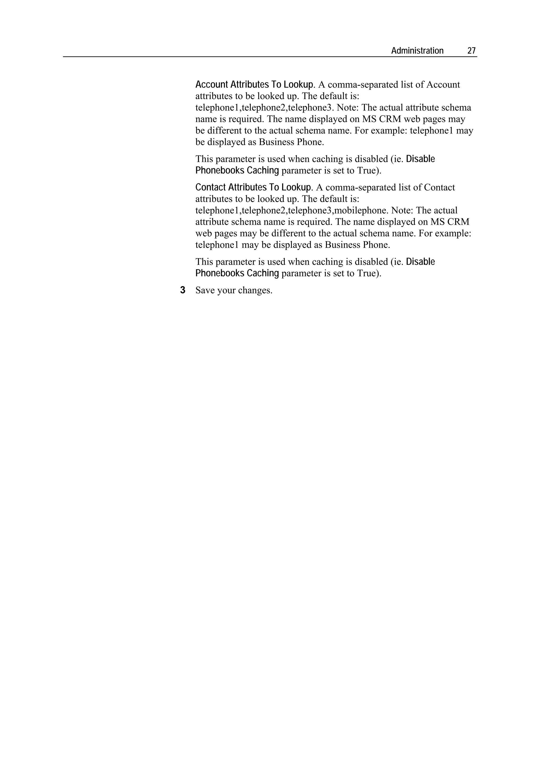 Administration   27


   Account Attributes To Lookup. A comma-separated list of Account
   attributes to be looked up. The default is:
   telephone1,telephone2,telephone3. Note: The actual attribute schema
   name is required. The name displayed on MS CRM web pages may
   be different to the actual schema name. For example: telephone1 may
   be displayed as Business Phone.
   This parameter is used when caching is disabled (ie. Disable
   Phonebooks Caching parameter is set to True).
   Contact Attributes To Lookup. A comma-separated list of Contact
   attributes to be looked up. The default is:
   telephone1,telephone2,telephone3,mobilephone. Note: The actual
   attribute schema name is required. The name displayed on MS CRM
   web pages may be different to the actual schema name. For example:
   telephone1 may be displayed as Business Phone.
   This parameter is used when caching is disabled (ie. Disable
   Phonebooks Caching parameter is set to True).
3 Save your changes.
 