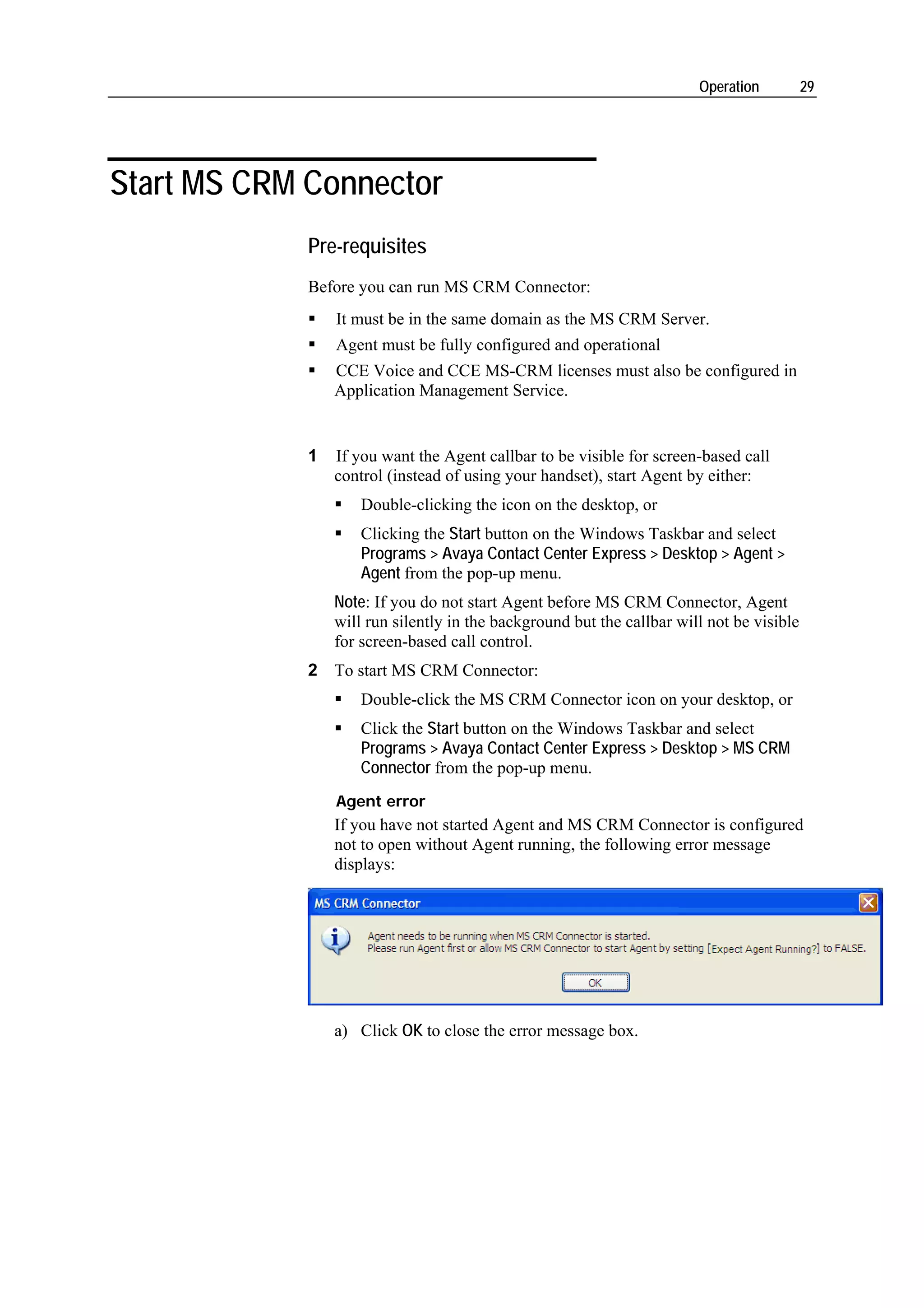 Operation          29




Start MS CRM Connector
             Pre-requisites
             Before you can run MS CRM Connector:
                 It must be in the same domain as the MS CRM Server.
                 Agent must be fully configured and operational
                 CCE Voice and CCE MS-CRM licenses must also be configured in
                 Application Management Service.


             1   If you want the Agent callbar to be visible for screen-based call
                 control (instead of using your handset), start Agent by either:
                     Double-clicking the icon on the desktop, or
                     Clicking the Start button on the Windows Taskbar and select
                     Programs > Avaya Contact Center Express > Desktop > Agent >
                     Agent from the pop-up menu.
                 Note: If you do not start Agent before MS CRM Connector, Agent
                 will run silently in the background but the callbar will not be visible
                 for screen-based call control.
             2 To start MS CRM Connector:
                     Double-click the MS CRM Connector icon on your desktop, or
                     Click the Start button on the Windows Taskbar and select
                     Programs > Avaya Contact Center Express > Desktop > MS CRM
                     Connector from the pop-up menu.
                 Agent error
                 If you have not started Agent and MS CRM Connector is configured
                 not to open without Agent running, the following error message
                 displays:




                 a) Click OK to close the error message box.
 