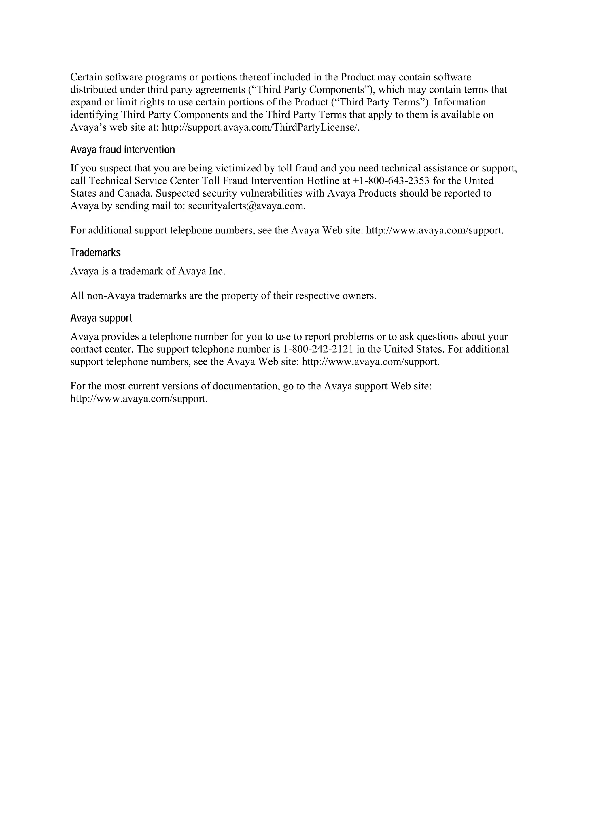 Certain software programs or portions thereof included in the Product may contain software
distributed under third party agreements (“Third Party Components”), which may contain terms that
expand or limit rights to use certain portions of the Product (“Third Party Terms”). Information
identifying Third Party Components and the Third Party Terms that apply to them is available on
Avaya’s web site at: http://support.avaya.com/ThirdPartyLicense/.

Avaya fraud intervention
If you suspect that you are being victimized by toll fraud and you need technical assistance or support,
call Technical Service Center Toll Fraud Intervention Hotline at +1-800-643-2353 for the United
States and Canada. Suspected security vulnerabilities with Avaya Products should be reported to
Avaya by sending mail to: securityalerts@avaya.com.

For additional support telephone numbers, see the Avaya Web site: http://www.avaya.com/support.

Trademarks
Avaya is a trademark of Avaya Inc.

All non-Avaya trademarks are the property of their respective owners.

Avaya support
Avaya provides a telephone number for you to use to report problems or to ask questions about your
contact center. The support telephone number is 1-800-242-2121 in the United States. For additional
support telephone numbers, see the Avaya Web site: http://www.avaya.com/support.

For the most current versions of documentation, go to the Avaya support Web site:
http://www.avaya.com/support.
 