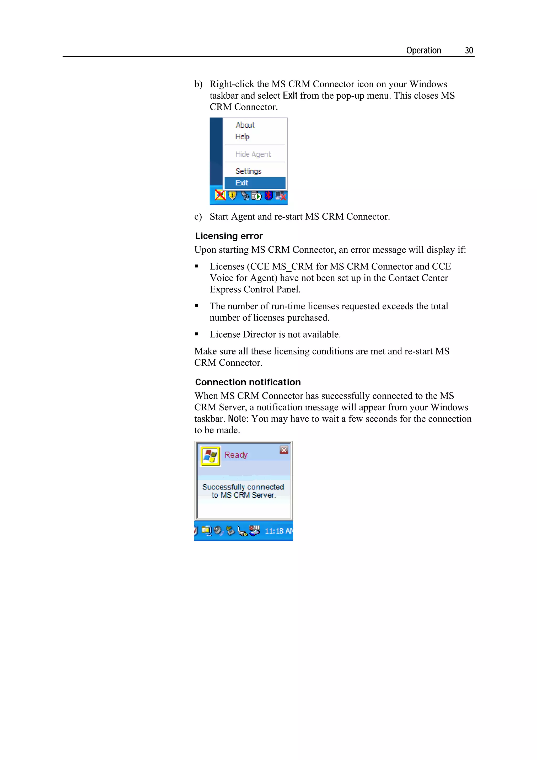 Operation     30


b) Right-click the MS CRM Connector icon on your Windows
   taskbar and select Exit from the pop-up menu. This closes MS
   CRM Connector.




c) Start Agent and re-start MS CRM Connector.
Licensing error
Upon starting MS CRM Connector, an error message will display if:
   Licenses (CCE MS_CRM for MS CRM Connector and CCE
   Voice for Agent) have not been set up in the Contact Center
   Express Control Panel.
   The number of run-time licenses requested exceeds the total
   number of licenses purchased.
   License Director is not available.
Make sure all these licensing conditions are met and re-start MS
CRM Connector.
Connection notification
When MS CRM Connector has successfully connected to the MS
CRM Server, a notification message will appear from your Windows
taskbar. Note: You may have to wait a few seconds for the connection
to be made.
 