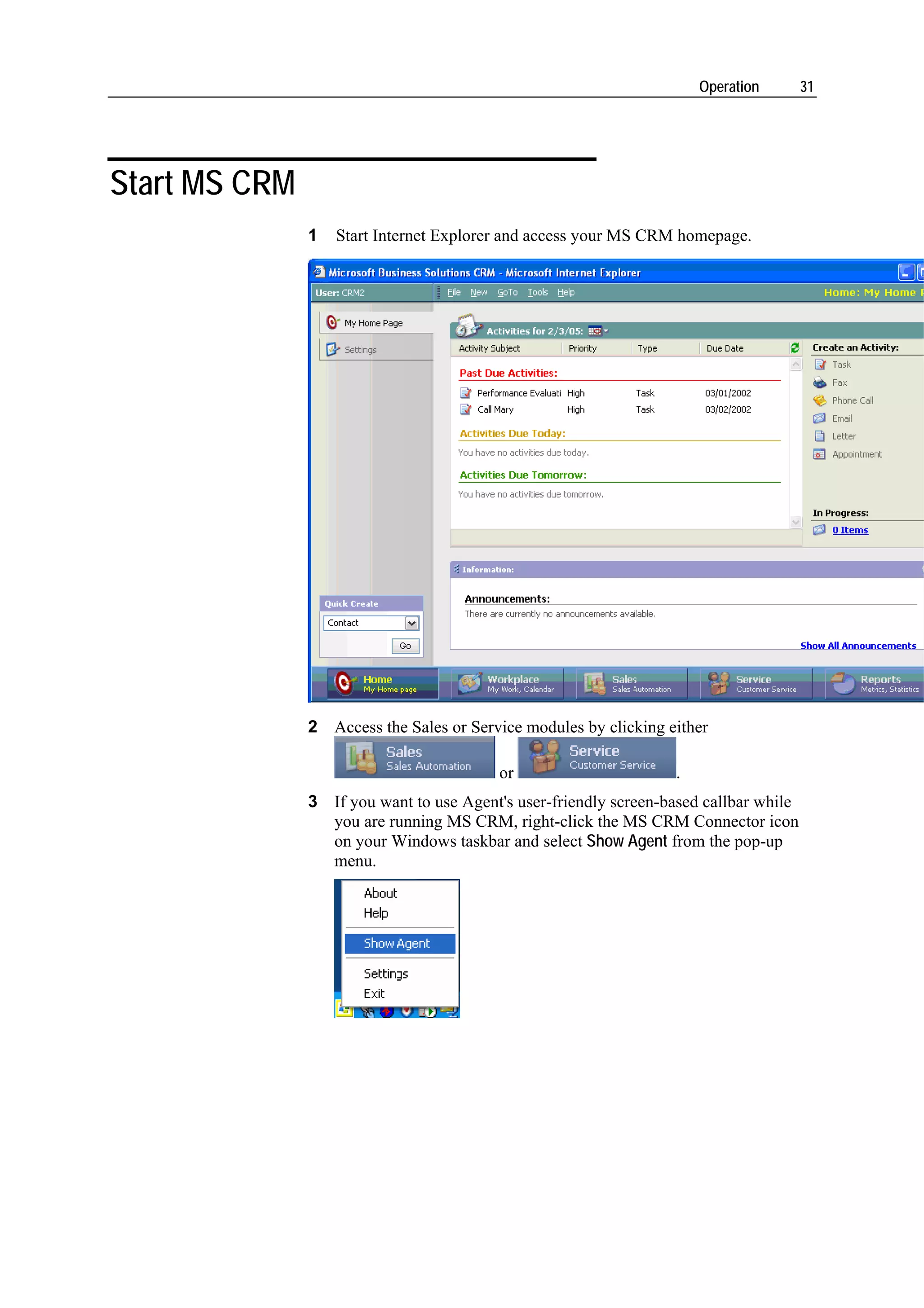 Operation        31




Start MS CRM
               1   Start Internet Explorer and access your MS CRM homepage.




               2 Access the Sales or Service modules by clicking either

                                         or                       .
               3 If you want to use Agent's user-friendly screen-based callbar while
                 you are running MS CRM, right-click the MS CRM Connector icon
                 on your Windows taskbar and select Show Agent from the pop-up
                 menu.
 