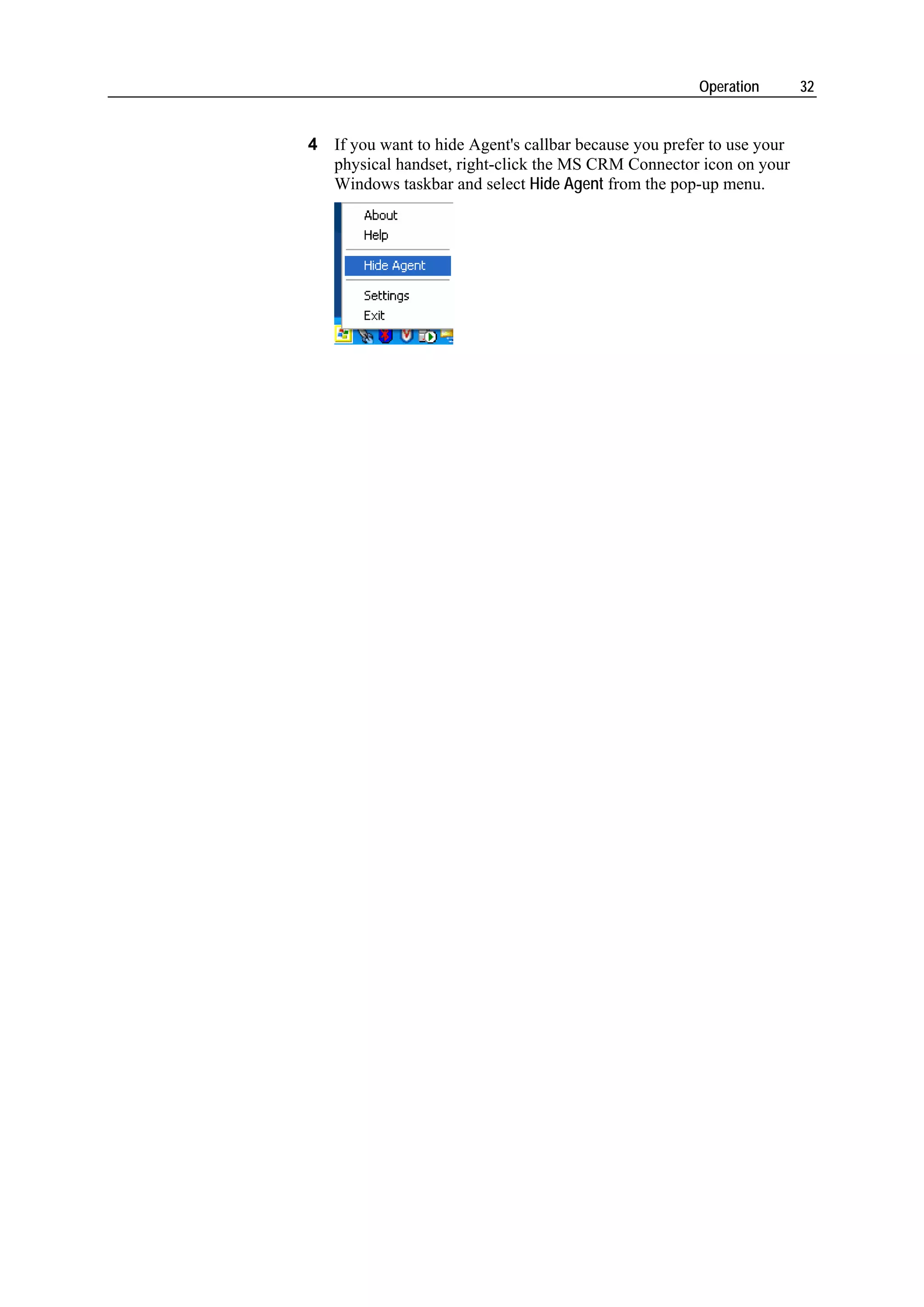 Operation       32


4 If you want to hide Agent's callbar because you prefer to use your
  physical handset, right-click the MS CRM Connector icon on your
  Windows taskbar and select Hide Agent from the pop-up menu.
 