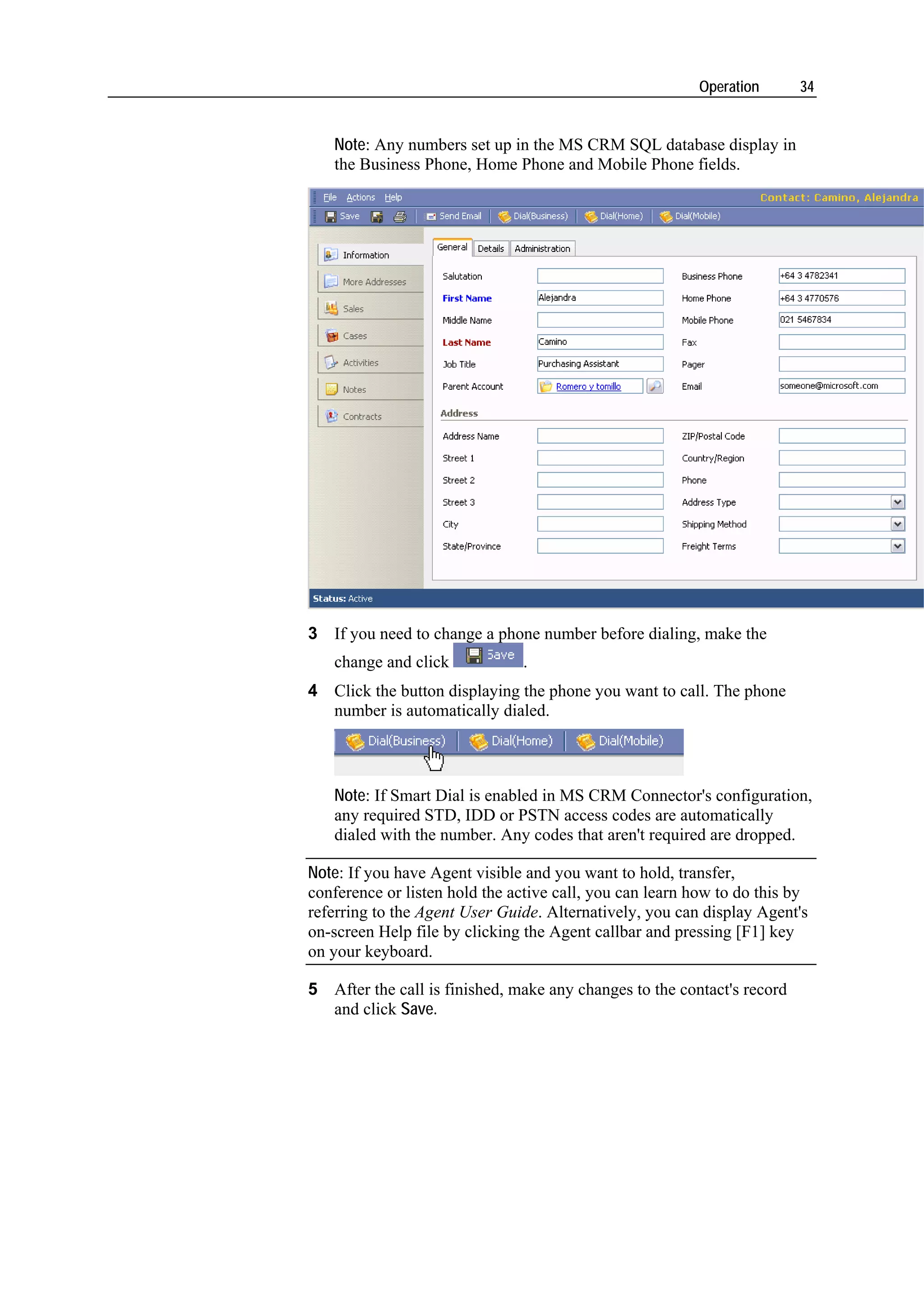 Operation       34


   Note: Any numbers set up in the MS CRM SQL database display in
   the Business Phone, Home Phone and Mobile Phone fields.




3 If you need to change a phone number before dialing, make the
   change and click            .
4 Click the button displaying the phone you want to call. The phone
  number is automatically dialed.



   Note: If Smart Dial is enabled in MS CRM Connector's configuration,
   any required STD, IDD or PSTN access codes are automatically
   dialed with the number. Any codes that aren't required are dropped.

Note: If you have Agent visible and you want to hold, transfer,
conference or listen hold the active call, you can learn how to do this by
referring to the Agent User Guide. Alternatively, you can display Agent's
on-screen Help file by clicking the Agent callbar and pressing [F1] key
on your keyboard.

5 After the call is finished, make any changes to the contact's record
  and click Save.
 