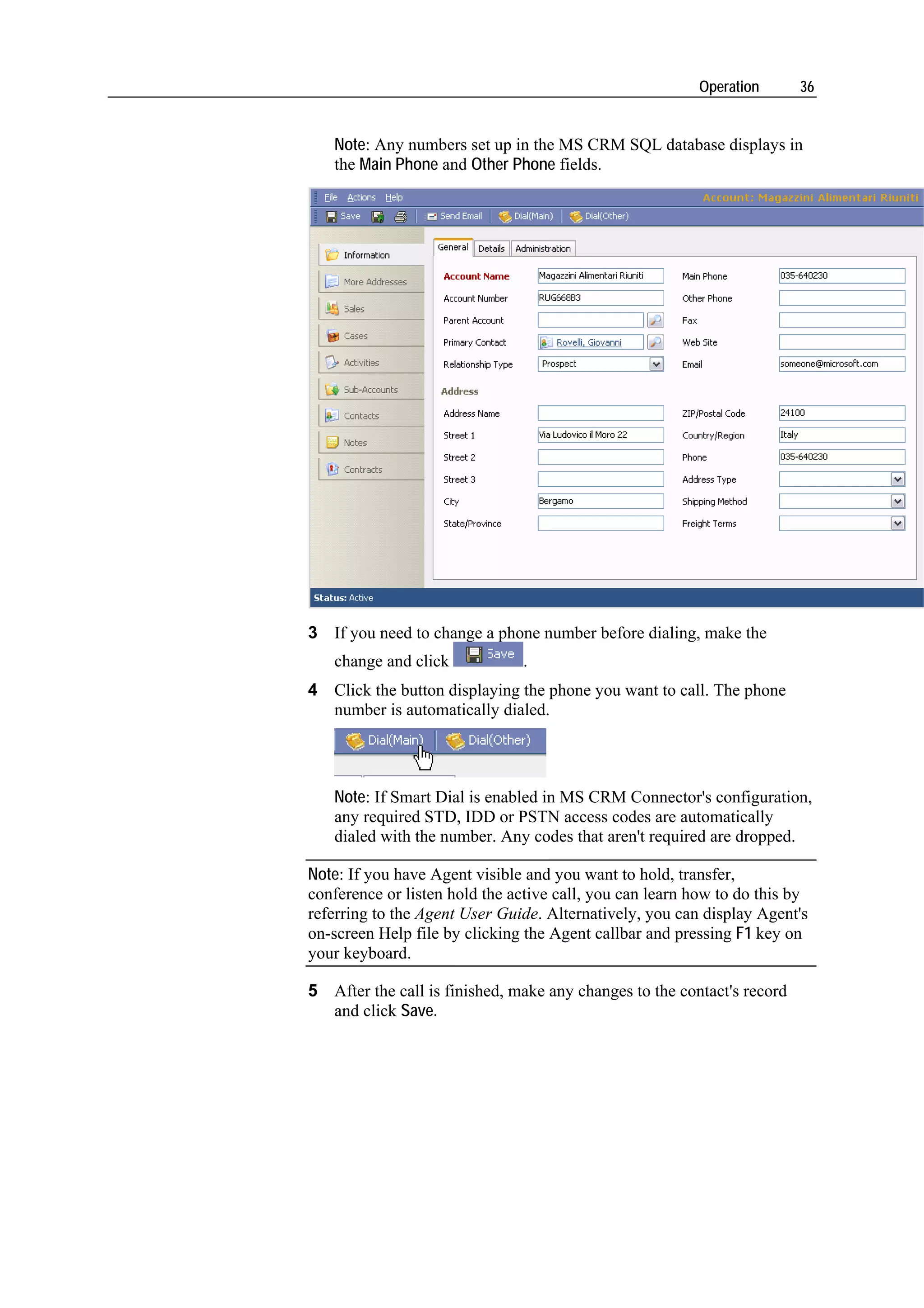 Operation       36


   Note: Any numbers set up in the MS CRM SQL database displays in
   the Main Phone and Other Phone fields.




3 If you need to change a phone number before dialing, make the
   change and click            .
4 Click the button displaying the phone you want to call. The phone
  number is automatically dialed.




   Note: If Smart Dial is enabled in MS CRM Connector's configuration,
   any required STD, IDD or PSTN access codes are automatically
   dialed with the number. Any codes that aren't required are dropped.

Note: If you have Agent visible and you want to hold, transfer,
conference or listen hold the active call, you can learn how to do this by
referring to the Agent User Guide. Alternatively, you can display Agent's
on-screen Help file by clicking the Agent callbar and pressing F1 key on
your keyboard.

5 After the call is finished, make any changes to the contact's record
  and click Save.
 