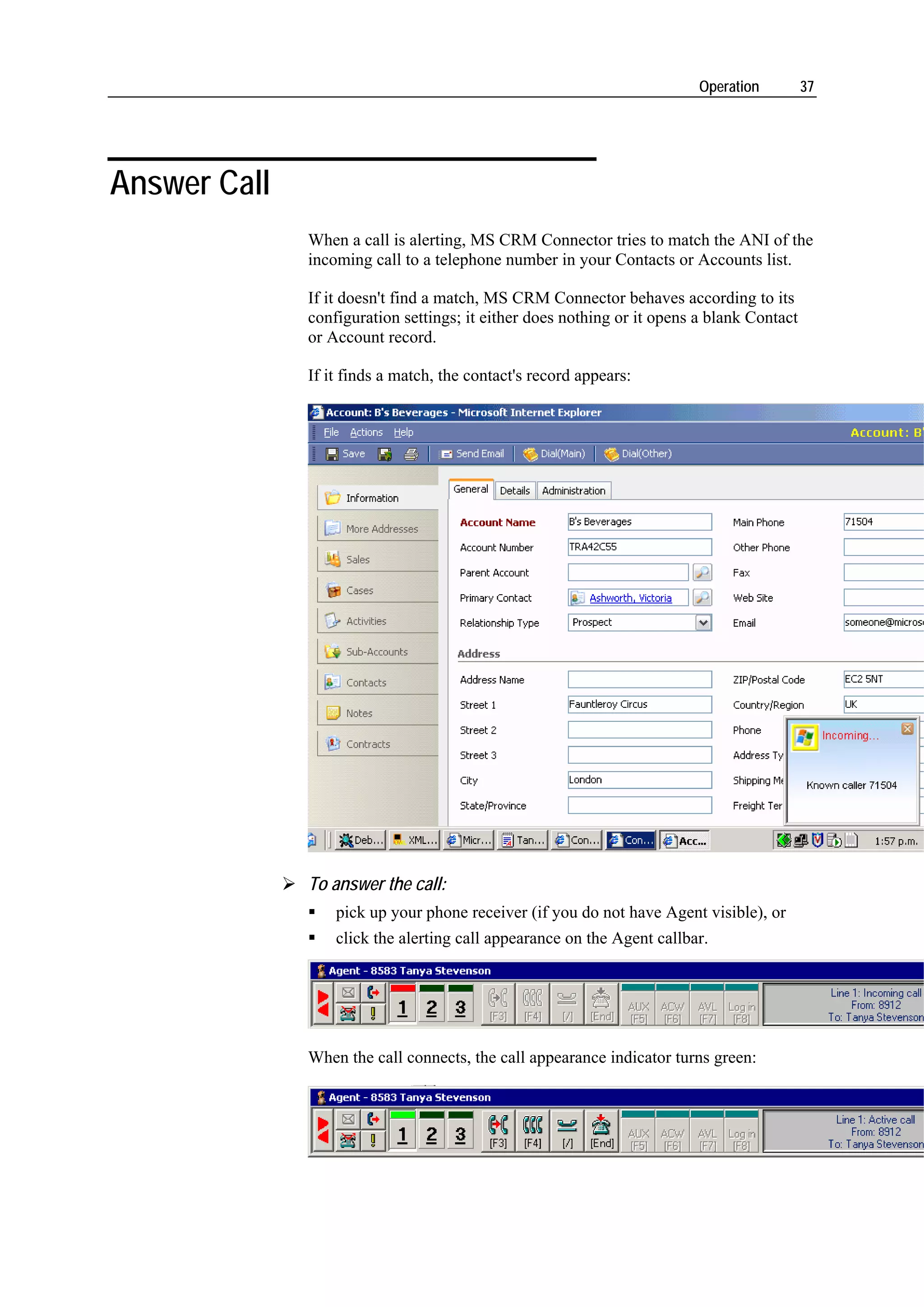 Operation         37




Answer Call
              When a call is alerting, MS CRM Connector tries to match the ANI of the
              incoming call to a telephone number in your Contacts or Accounts list.

              If it doesn't find a match, MS CRM Connector behaves according to its
              configuration settings; it either does nothing or it opens a blank Contact
              or Account record.

              If it finds a match, the contact's record appears:




              To answer the call:
                  pick up your phone receiver (if you do not have Agent visible), or
                  click the alerting call appearance on the Agent callbar.




              When the call connects, the call appearance indicator turns green:
 