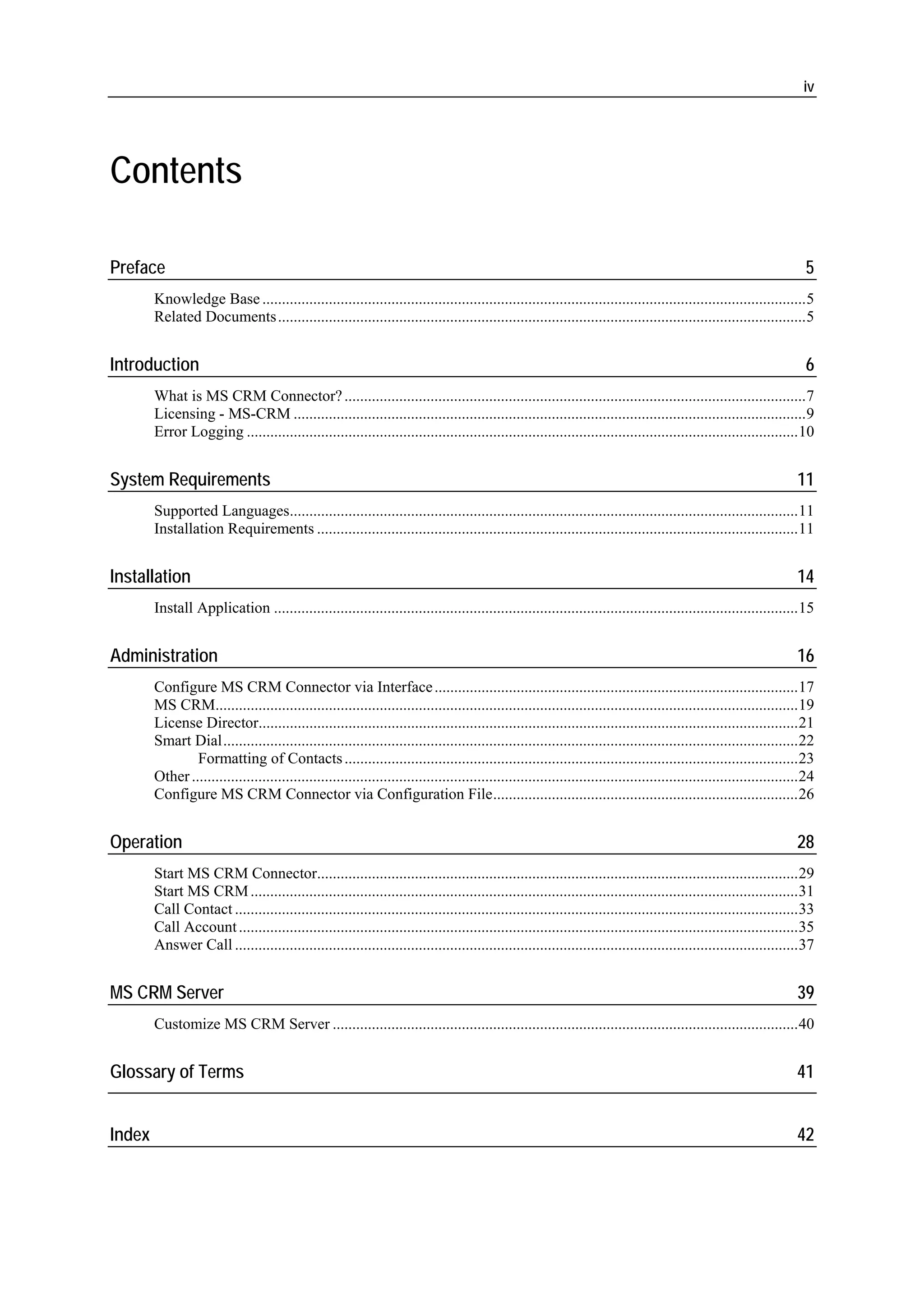 iv




Contents

Preface                                                                                                                                                                 5
        Knowledge Base ...........................................................................................................................................5
        Related Documents .......................................................................................................................................5


Introduction                                                                                                                                                            6
        What is MS CRM Connector? ......................................................................................................................7
        Licensing - MS-CRM ...................................................................................................................................9
        Error Logging .............................................................................................................................................10


System Requirements                                                                                                                                                   11
        Supported Languages..................................................................................................................................11
        Installation Requirements ...........................................................................................................................11


Installation                                                                                                                                                          14
        Install Application ......................................................................................................................................15


Administration                                                                                                                                                        16
        Configure MS CRM Connector via Interface .............................................................................................17
        MS CRM.....................................................................................................................................................19
        License Director..........................................................................................................................................21
        Smart Dial...................................................................................................................................................22
                Formatting of Contacts ....................................................................................................................23
        Other ...........................................................................................................................................................24
        Configure MS CRM Connector via Configuration File..............................................................................26


Operation                                                                                                                                                             28
        Start MS CRM Connector...........................................................................................................................29
        Start MS CRM ............................................................................................................................................31
        Call Contact ................................................................................................................................................33
        Call Account ...............................................................................................................................................35
        Answer Call ................................................................................................................................................37


MS CRM Server                                                                                                                                                         39
        Customize MS CRM Server .......................................................................................................................40


Glossary of Terms                                                                                                                                                     41


Index                                                                                                                                                                 42
 