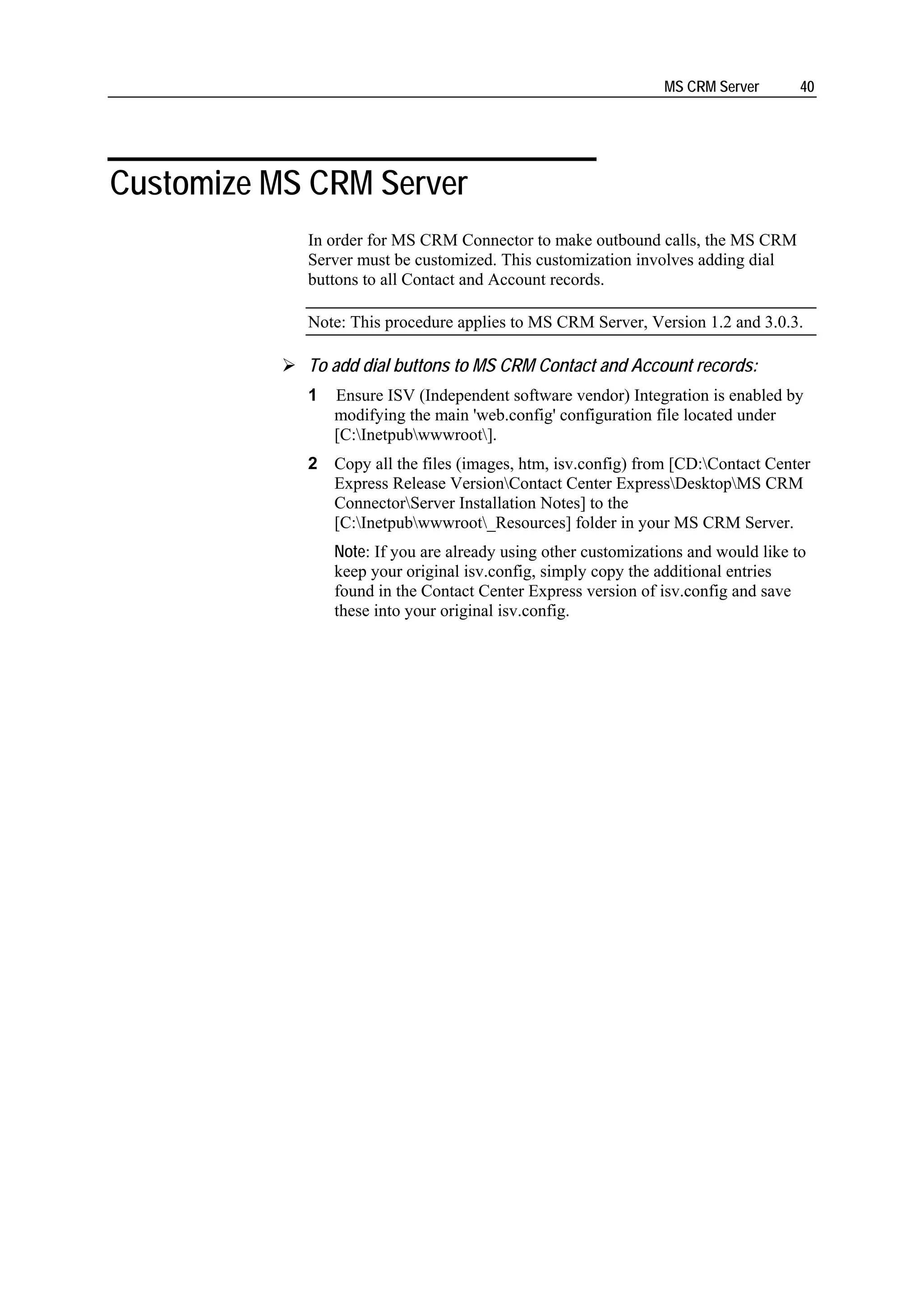 MS CRM Server       40




Customize MS CRM Server
            In order for MS CRM Connector to make outbound calls, the MS CRM
            Server must be customized. This customization involves adding dial
            buttons to all Contact and Account records.

            Note: This procedure applies to MS CRM Server, Version 1.2 and 3.0.3.

            To add dial buttons to MS CRM Contact and Account records:
            1   Ensure ISV (Independent software vendor) Integration is enabled by
                modifying the main 'web.config' configuration file located under
                [C:Inetpubwwwroot].
            2 Copy all the files (images, htm, isv.config) from [CD:Contact Center
              Express Release VersionContact Center ExpressDesktopMS CRM
              ConnectorServer Installation Notes] to the
              [C:Inetpubwwwroot_Resources] folder in your MS CRM Server.
                Note: If you are already using other customizations and would like to
                keep your original isv.config, simply copy the additional entries
                found in the Contact Center Express version of isv.config and save
                these into your original isv.config.
 