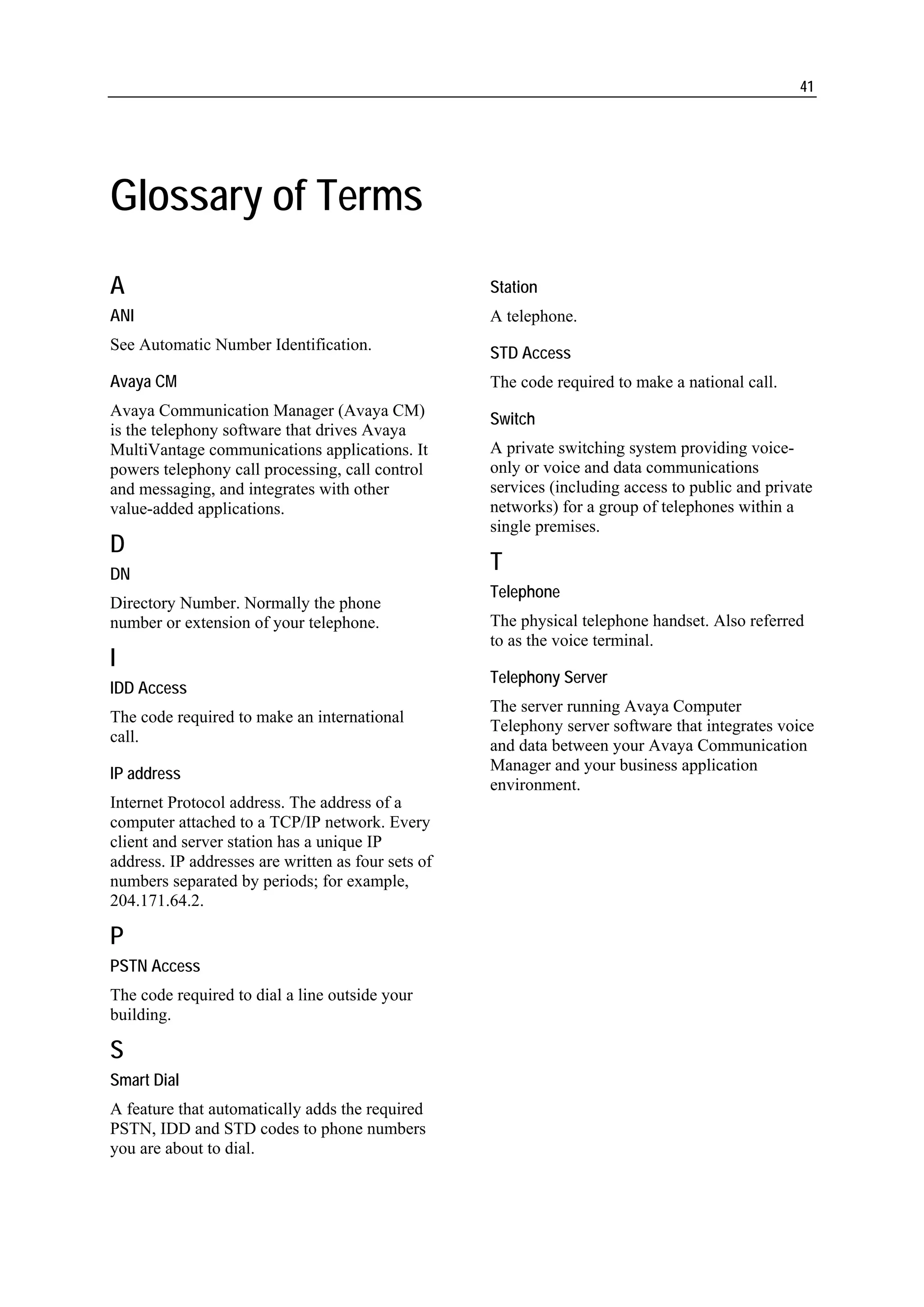 41




Glossary of Terms
A                                                   Station
ANI                                                 A telephone.
See Automatic Number Identification.
                                                    STD Access
Avaya CM                                            The code required to make a national call.
Avaya Communication Manager (Avaya CM)
                                                    Switch
is the telephony software that drives Avaya
MultiVantage communications applications. It        A private switching system providing voice-
powers telephony call processing, call control      only or voice and data communications
and messaging, and integrates with other            services (including access to public and private
value-added applications.                           networks) for a group of telephones within a
                                                    single premises.
D
DN
                                                    T
                                                    Telephone
Directory Number. Normally the phone
number or extension of your telephone.              The physical telephone handset. Also referred
                                                    to as the voice terminal.
I
                                                    Telephony Server
IDD Access
                                                    The server running Avaya Computer
The code required to make an international
                                                    Telephony server software that integrates voice
call.
                                                    and data between your Avaya Communication
                                                    Manager and your business application
IP address
                                                    environment.
Internet Protocol address. The address of a
computer attached to a TCP/IP network. Every
client and server station has a unique IP
address. IP addresses are written as four sets of
numbers separated by periods; for example,
204.171.64.2.

P
PSTN Access
The code required to dial a line outside your
building.

S
Smart Dial
A feature that automatically adds the required
PSTN, IDD and STD codes to phone numbers
you are about to dial.
 