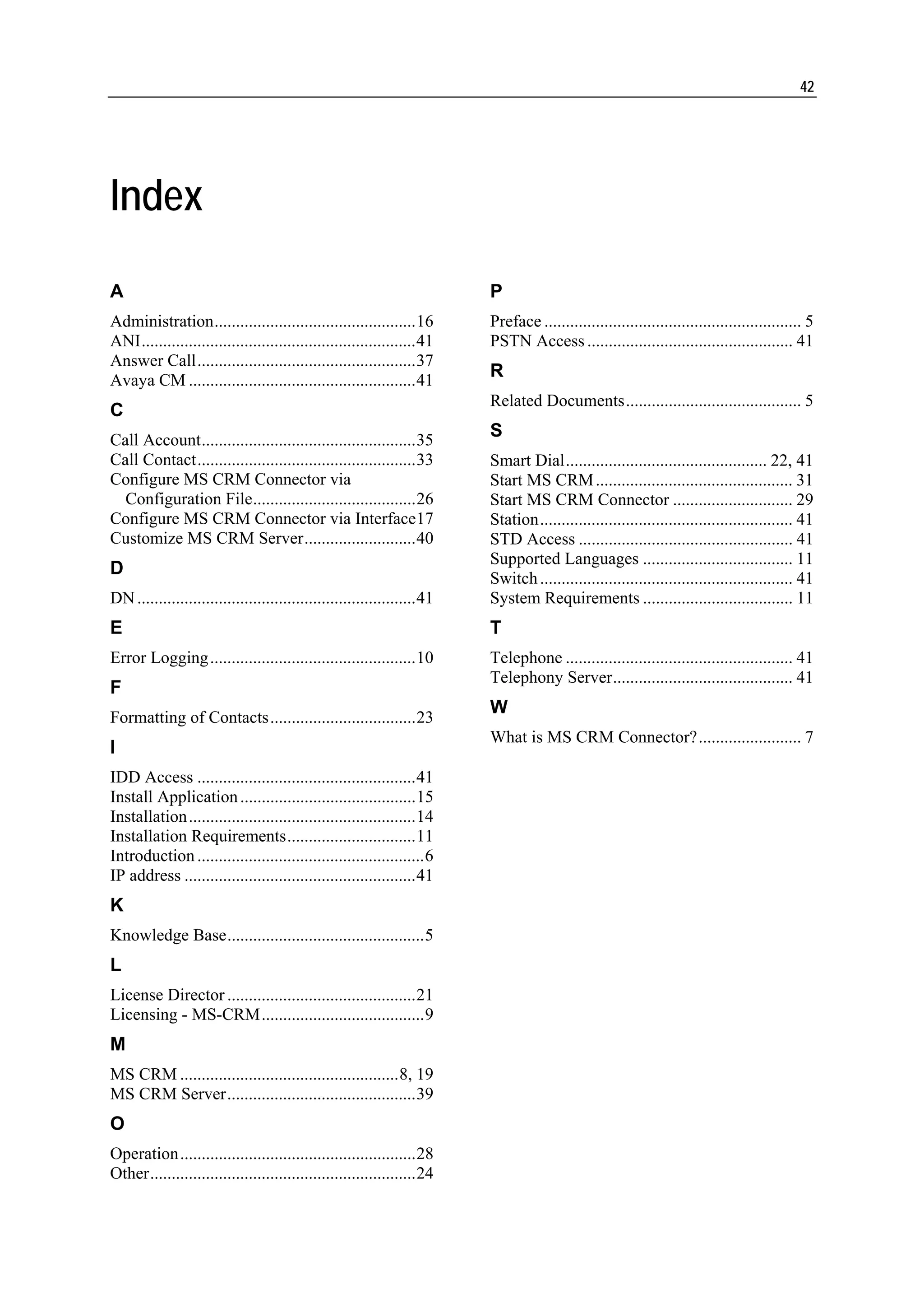 42




Index

A                                                                        P
Administration...............................................16          Preface ............................................................ 5
ANI................................................................41    PSTN Access ................................................ 41
Answer Call...................................................37
Avaya CM .....................................................41
                                                                         R
                                                                         Related Documents......................................... 5
C
Call Account..................................................35
                                                                         S
Call Contact...................................................33        Smart Dial............................................... 22, 41
Configure MS CRM Connector via                                           Start MS CRM .............................................. 31
  Configuration File......................................26             Start MS CRM Connector ............................ 29
Configure MS CRM Connector via Interface17                               Station........................................................... 41
Customize MS CRM Server..........................40                      STD Access .................................................. 41
                                                                         Supported Languages ................................... 11
D
                                                                         Switch ........................................................... 41
DN .................................................................41   System Requirements ................................... 11
E                                                                        T
Error Logging ................................................10         Telephone ..................................................... 41
                                                                         Telephony Server.......................................... 41
F
                                                                         W
Formatting of Contacts..................................23
                                                                         What is MS CRM Connector?........................ 7
I
IDD Access ...................................................41
Install Application .........................................15
Installation.....................................................14
Installation Requirements..............................11
Introduction .....................................................6
IP address ......................................................41
K
Knowledge Base..............................................5
L
License Director ............................................21
Licensing - MS-CRM......................................9
M
MS CRM ...................................................8, 19
MS CRM Server............................................39
O
Operation.......................................................28
Other..............................................................24
 