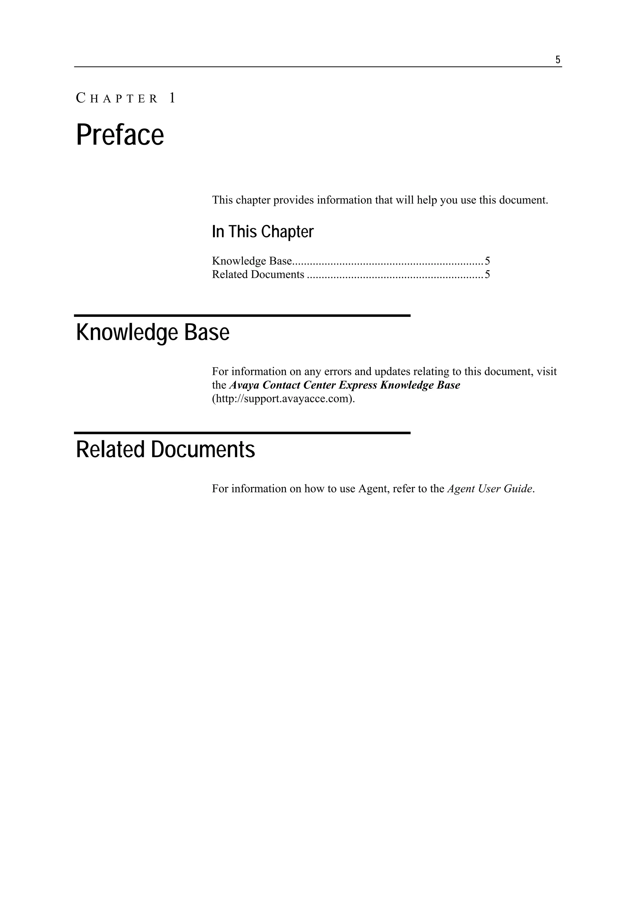 5


CHAPTER 1

Preface
            This chapter provides information that will help you use this document.

            In This Chapter
            Knowledge Base.................................................................5
            Related Documents ............................................................5




Knowledge Base
            For information on any errors and updates relating to this document, visit
            the Avaya Contact Center Express Knowledge Base
            (http://support.avayacce.com).



Related Documents
            For information on how to use Agent, refer to the Agent User Guide.
 