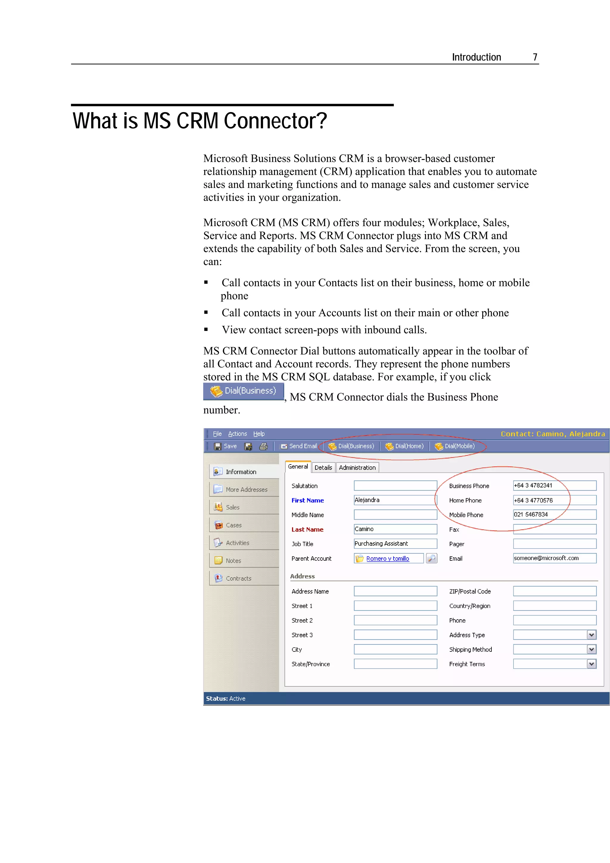 Introduction        7




What is MS CRM Connector?
            Microsoft Business Solutions CRM is a browser-based customer
            relationship management (CRM) application that enables you to automate
            sales and marketing functions and to manage sales and customer service
            activities in your organization.

            Microsoft CRM (MS CRM) offers four modules; Workplace, Sales,
            Service and Reports. MS CRM Connector plugs into MS CRM and
            extends the capability of both Sales and Service. From the screen, you
            can:
               Call contacts in your Contacts list on their business, home or mobile
               phone
                Call contacts in your Accounts list on their main or other phone
                View contact screen-pops with inbound calls.
            MS CRM Connector Dial buttons automatically appear in the toolbar of
            all Contact and Account records. They represent the phone numbers
            stored in the MS CRM SQL database. For example, if you click
                             , MS CRM Connector dials the Business Phone
            number.
 