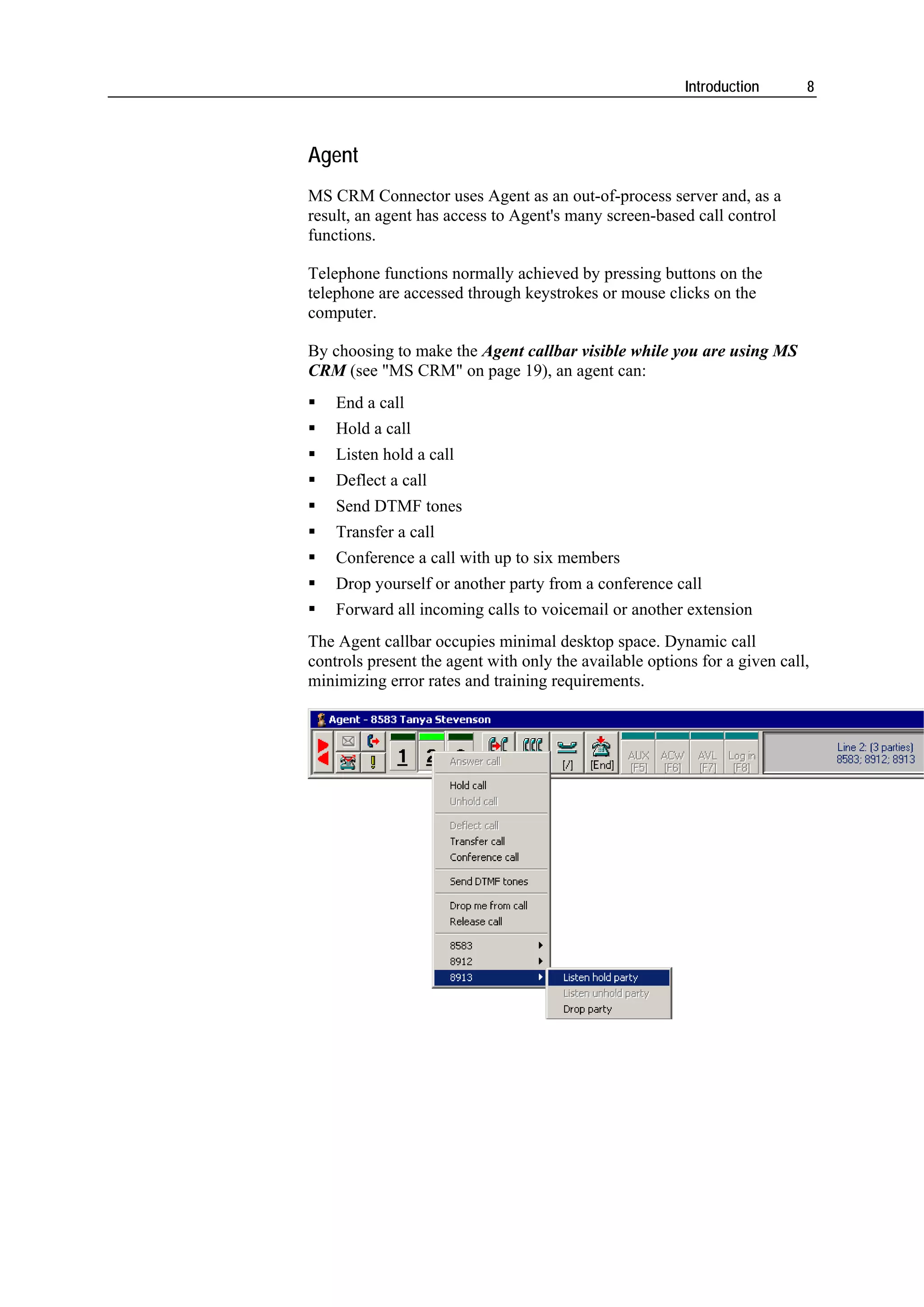 Introduction      8



Agent
MS CRM Connector uses Agent as an out-of-process server and, as a
result, an agent has access to Agent's many screen-based call control
functions.

Telephone functions normally achieved by pressing buttons on the
telephone are accessed through keystrokes or mouse clicks on the
computer.

By choosing to make the Agent callbar visible while you are using MS
CRM (see "MS CRM" on page 19), an agent can:
    End a call
    Hold a call
    Listen hold a call
    Deflect a call
    Send DTMF tones
    Transfer a call
    Conference a call with up to six members
    Drop yourself or another party from a conference call
    Forward all incoming calls to voicemail or another extension
The Agent callbar occupies minimal desktop space. Dynamic call
controls present the agent with only the available options for a given call,
minimizing error rates and training requirements.
 